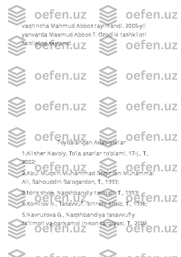 v aqt incha Mahmud Abbos t ay inlandi. 2005-y il 
y anv arda Maxmud Abbos F. Ozodlik  t ashk ilot i 
raisligiga say landi.
                         Foy dalangan Adabiy ot lar
1.Alisher Nav oiy, Toʻla asarlar t oʻplami, 17-j., T., 
2002;
2.Abul Muqsin Muhammad Boqir ibn Muhammal 
Ali, Bahouddin Balogardon, T., 1993;
3.Idris shoh, Naqshbandiy  t ariqat i, T., 1993;
4.Komilov  N., Tasav v uf. Birinchi k it ob, T., 1996;
5.Nav ruzov a G., Naqshbandi y a t asav v ufi y  
t aʼlimot i  v a bark amol in-son t arbiy asi, T., 2002. 