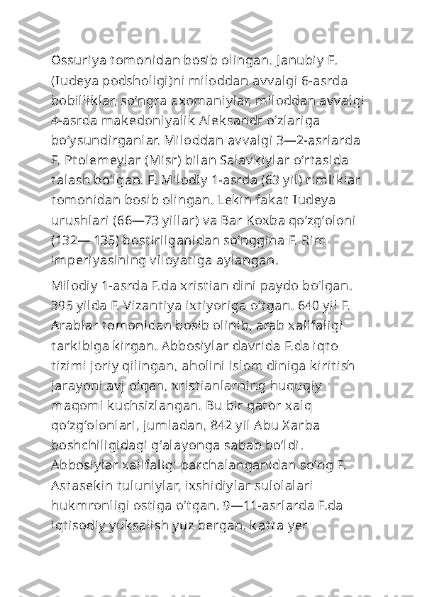 Ossuriy a t omonidan bosib olingan. J anubiy  F. 
(Iudey a podsholigi)ni miloddan av v algi 6-asrda 
bobillik lar, soʻngra axomaniy lar, miloddan av v algi 
4-asrda mak edoni y alik  Alek sandr oʻzlariga 
boʻy sundirganlar. Miloddan av v algi 3—2-asrlarda 
F. Pt olemey lar (Misr) bilan Salav k iy lar oʻrt asida 
t alash boʻlgan. F. Milodiy  1-asrda (63 y il) rimlik lar 
t omonidan bosib olingan. Lek in fak at  Iudey a 
urushlari (66—73 y illar) v a Bar Koxba qoʻzgʻoloni  
(132— 135) bost irilganidan soʻnggina F. Rim 
imperiy asining v iloy at iga ay langan.
Milodi y  1-asrda F.da xrist ian dini  pay do boʻlgan. 
395 y ilda F. Vizant iy a ixt iy origa oʻt gan. 640 y il F. 
Arablar t omonidan bosib olinib, arab xalifaligi 
t ark ibiga k irgan. Abbosiy lar dav rida F.da iqt o 
t izimi joriy  qilingan, aholini  islom diniga k irit ish 
jaray oni av j olgan, xrist ianlarning huquqi y  
maqomi k uchsizlangan. Bu bir qat or xalq 
qoʻzgʻolonlari, jumladan, 842 y il Abu X arba 
boshchiligidagi gʻalay onga sabab boʻldi. 
Abbosi y lar xalifaligi parchalanganidan soʻng F. 
Ast asek in t uluniy lar, ixshidiy lar sulolalari 
huk mronligi ost iga oʻt gan. 9—11-asrlarda F.da 
iqt isodiy  y uk salish y uz bergan, k at t a y er  