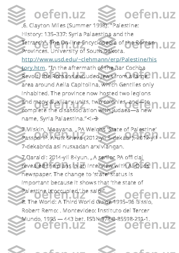 ,6. Clay t on Miles (Summer 1998). “ Palest ine: 
Hist ory : 135–337: Sy ria Palaest ina and t he 
Tet rarch” . The On-line Ency clopedia of t he Roman 
Prov inces. Univ ersit y  of Sout h Dak ot a. 
ht t p://w w w.usd.edu/~clehmann/erp/Palest i ne/his
t ory.ht m . “ In t he aft ermat h of t he Bar Cochba 
Rev olt , t he Romans excluded J ew s from a large 
area around Aelia Capit olina, w hich Gent il es only  
inhabit ed. The prov ince now  host ed t w o legions 
and many  auxiliary  unit s, t w o colonies, and—t o 
complet e t he disassociat ion w it h J udaea—a new  
name, Sy ria Palaest ina.” <!- 
7.Misk in, Maay ana. „ PA Weighs ‘St at e of Palest ine’
Passport “ . Arut z Shev a (2012-y il 5-dek abr). 2012-y il
7-dek abrda asl nusxadan arxiv langan. 
7.Qaraldi: 2014-y il 8-iy un. „ A senior PA  offi cial 
rev ealed t he plans in an int erv iew  w it h Al-Quds 
new spaper. The change t o ‘st at e’ st at us is 
import ant  because it  show s t hat  ‘t he st at e of 
Palest ine is occupied,’ he said.“
8. The World: A  Third World Guide 1995–96 Bissio, 
Robert  Remo: . Mont ev ideo: Inst it ut o del Tercer 
Mundo, 1995 — 443 bet . ISBN 978-0-85598-291-1.  