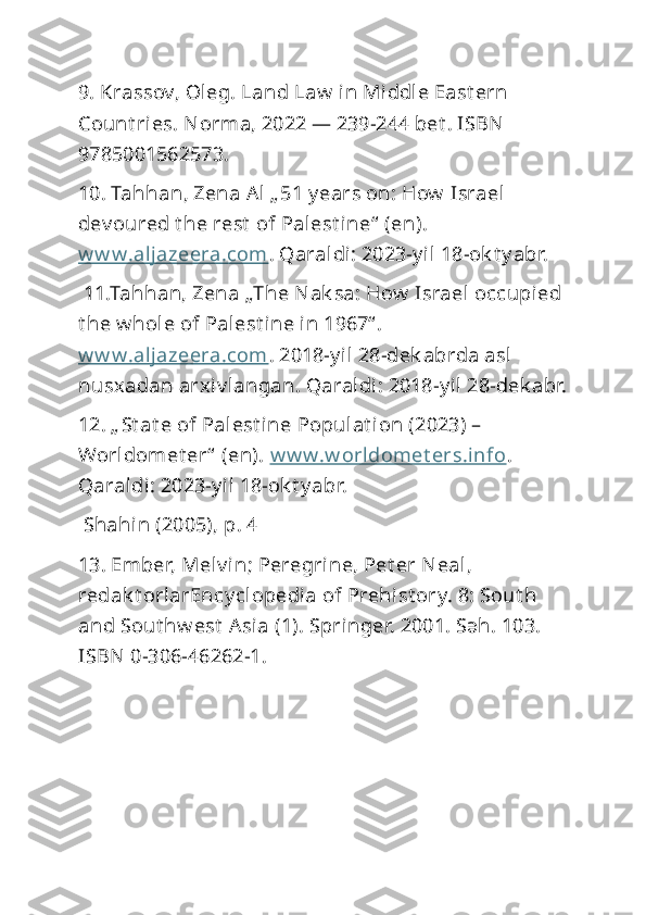 9. Krassov, Oleg. Land Law  in Middle East ern 
Count ries. Norma, 2022 — 239-244 bet . ISBN  
9785001562573. 
10. Tahhan, Zena Al „ 51 y ears on: How  Israel 
dev oured t he rest  of Palest i ne“  (en). 
w w w.aljazeera.com . Qaraldi: 2023-y il 18-ok t y abr.
 11.Tahhan, Zena „The Nak sa: How  Israel  occupied 
t he w hole of Palest i ne in 1967“ . 
w w w.aljazeera.com . 2018-y il 28-dek abrda asl 
nusxadan arxiv langan. Qaraldi: 2018-y il 28-dek abr.
12. „ St at e of Palest ine Populat ion (2023) – 
Worldomet er“  (en).  w w w.w orldomet ers.i nfo . 
Qaraldi: 2023-y il 18-ok t y abr.
 Shahin (2005), p. 4
13. Ember, Melv in; Peregrine, Pet er Neal, 
redak t orlarEncy clopedia of Prehist ory. 8: Sout h 
and Sout hw est  Asia (1). Springer. 2001. Səh. 103. 
ISBN 0-306-46262-1. 