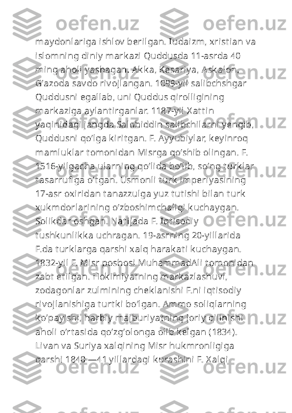 may donlariga ishlov  berilgan. Iudaizm, xrist ian v a
islomning diniy  mark azi Quddusda 11-asrda 40 
ming aholi  y ashagan. Ak k a, Kesariy a, Ask alon, 
Gʻazoda sav do riv ojlangan. 1099-y il salibchshgar 
Quddusni egallab, uni Quddus qirolligining 
mark aziga ay lant irganlar. 1187-y il  X at t in 
y aqinidagi jangda Salohiddin salibchilarni y engib,
Quddusni qoʻlga k irit gan. F. Ay y ubiy lar, k ey inroq 
mamluk lar t omonidan Misrga qoʻshib olingan. F. 
1516-y ilgacha ularning qoʻlida boʻlib, soʻng t urk lar
t asarrufi ga oʻt gan. Usm onli t urk  imperiy asi ning 
17-asr oxiridan t anazzulga y uz t ut i shi bilan t urk  
xuk mdorlarining oʻzboshimchaligi k uchay gan. 
Solik dar oshgan. Nat ijada F. Iqt isodiy  
t ushk unlik k a uchragan. 19-asrning 20-y illarida 
F.da t urk larga qarshi xalq harak at i k uchay gan. 
1832-y il F. Misr poshosi  MuhammadAli t omonidan 
zabt  et ilgan. Hok imiy at ning mark azlashuv i , 
zodagonlar zulmining chek lanishi  F.ni iqt isodiy  
riv ojlanishiga t urt k i boʻlgan. Ammo soliqlarning 
k oʻpay ishi, harbiy  majburiy at ning joriy  qilinishi 
aholi oʻrt asida qoʻzgʻolonga olib k elgan (1834). 
Liv an v a Suriy a xalqining Misr huk mronligiga 
qarshi  1840 —41 y illardagi k urashini F. X alqi  