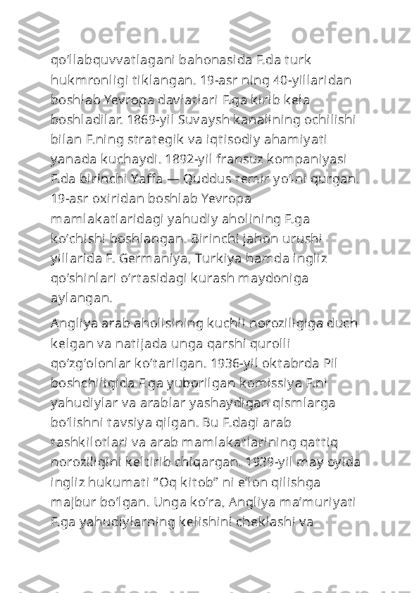 qoʻllabquv v at lagani bahonasida F.da t urk  
huk mronligi t ik langan. 19-asr ning 40-y illaridan 
boshlab Yev ropa dav lat lari F.ga k irib k ela 
boshladilar. 1869-y il Suv ay sh k analining ochilishi  
bilan F.ni ng st rat egik  v a iqt isodi y  ahamiy at i 
y anada k uchay di. 1892-y il fransuz k ompaniy asi  
F.da birinchi Yaff a — Quddus t emir y oʻlni qurgan. 
19-asr oxiridan boshlab Yev ropa 
mamlak at laridagi y ahudiy  aholining F.ga 
k oʻchi shi boshlangan. Birinchi  jahon urushi  
y illarida F. Germaniy a, Turk iy a hamda ingliz 
qoʻshi nlari oʻrt asidagi k urash may doniga 
ay langan. 
Angliy a arab aholi sining k uchli  noroziligiga duch 
k elgan v a nat ijada unga qarshi  qurolli 
qoʻzgʻolonlar k oʻt arilgan. 1936-y il ok t abrda Pil 
boshchiligida F.ga y uborilgan k omissiy a F.ni 
y ahudiy lar v a arablar y ashay digan qismlarga 
boʻlishni t av siy a qilgan. Bu F.dagi arab 
t ashk ilot lari v a arab mamlak at larining qat t iq 
noroziligini k elt irib chiqargan. 1939-y il may  oy ida 
ingliz huk umat i “ Oq k it ob”  ni eʼl on qilishga 
majbur boʻlgan. Unga k oʻra, Angliy a maʼmuriy at i 
F.ga y ahudiy larning k elishini  chek lashi  v a  