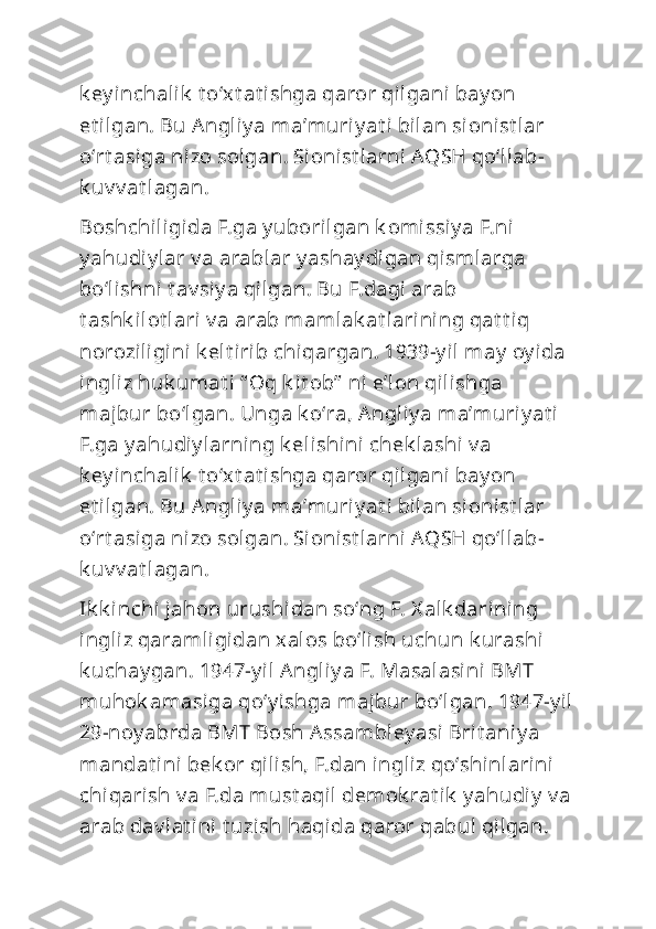 k ey inchalik  t oʻxt at ishga qaror qilgani bay on 
et ilgan. Bu Angliy a maʼmuriy at i bilan si onist lar 
oʻrt asiga nizo solgan. Sioni st larni AQSH qoʻllab-
k uv v at lagan.
Boshchiligida F.ga y uborilgan k omissiy a F.ni 
y ahudiy lar v a arablar y ashay digan qismlarga 
boʻlishni t av siy a qilgan. Bu F.dagi arab 
t ashk ilot lari v a arab mamlak at larining qat t iq 
noroziligini k elt irib chiqargan. 1939-y il may  oy ida 
ingliz huk umat i “ Oq k it ob”  ni eʼl on qilishga 
majbur boʻlgan. Unga k oʻra, Angliy a maʼmuriy at i 
F.ga y ahudiy larning k elishini  chek lashi  v a 
k ey inchalik  t oʻxt at ishga qaror qilgani bay on 
et ilgan. Bu Angliy a maʼmuriy at i bilan si onist lar 
oʻrt asiga nizo solgan. Sioni st larni AQSH qoʻllab-
k uv v at lagan.
Ik k inchi jahon urushidan soʻng F. X alk darining 
ingliz qaramligidan xalos boʻli sh uchun k urashi 
k uchay gan. 1947-y il Angliy a F. Masalasi ni BMT 
muhok amasiga qoʻy ishga majbur boʻlgan. 1947-y il
29-noy abrda BMT Bosh A ssambley asi Brit aniy a 
mandat ini bek or qilish, F.dan ingliz qoʻshinlarini 
chiqarish v a F.da must aqil demok rat ik  y ahudiy  v a 
arab dav lat ini t uzish haqida qaror qabul qilgan.  