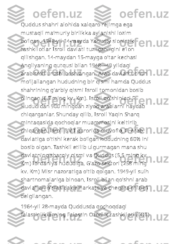 Quddus shahri alohida xalqaro rejimga ega 
must aqil maʼmuriy  birlik k a ay lanishi lozim 
boʻlgan. 1948-y il 14-may da Yahudiy  si onist ik  
t ashk ilot lar Isroil dav lat i t uzilganligini  eʼl on 
qilishgan. 14-may dan 15-may ga oʻt ar k echasi 
Angliy aning qut qusi bilan 1948—49 y ildagi 
arabisroil urushi  boshlangan. Arab dav lat i uchun 
moʻljallangan hududning bir qismi hamda Quddus
shahrining gʻarbiy  qismi Isroil  t om onidan bosib 
olingan (6,7 ming k v. Km). Isroil qoʻshinlari F. 
Hududidan 900 mingdan ziy od arablarni hay dab 
chiqarganlar. Shunday  qilib, Isroil Yaqin Sharq 
mint aqasida qochoqlar muammosi ni k elt irib 
chiqargan. Isroil BMT qaroriga muv ofi q, F. Arab 
dav lat iga oʻt i shi k erak  boʻlgan hududning 60%  ini 
bosib olgan. Tashk il et ilib ulgurmagan mana shu 
dav lat ni ng sharqiy  qismi v a Quddus (5,5 ming k v. 
Km) Iordaniy a hududiga, Gʻazo sek t ori (258 ming 
k v. Km) Misr nazorat iga oʻt ib qolgan. 1949-y il sulh 
shart nomalariga binoan, Isroil  bilan qoʻshni arab 
dav lat lari oʻrt asida demark at siy a chegara chizigʻi 
belgilangan.
1964-y il 28-may da Quddusda qochoqdagi 
falast inlik larning Falast in Ozodlik  t ashk ilot i  (FOT)  