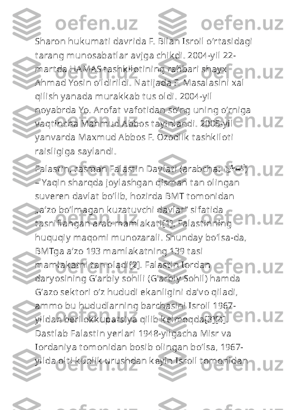 Sharon huk umat i dav rida F. Bilan Isroil oʻrt asidagi
t arang munosabat lar av jga chik di. 2004-y il 22-
mart da HAMAS t ashk ilot i ning rahbari shay x 
Ahmad Yosin oʻldirildi. Nat ijada F. Masalasi ni xal 
qilish y anada murak k ab t us oldi. 2004-y il 
noy abrda Yo. Arofat  v afot idan soʻng uni ng oʻrniga 
v aqt incha Mahmud Abbos t ay inlandi. 2005-y il 
y anv arda Maxmud Abbos F. Ozodlik  t ashk ilot i 
raisligiga say landi.
Falast in, rasman Falast in Dav lat i (arabcha:  نيطسلف ) 
– Yaqin sharqda joy lashgan qisman t an olingan 
suv eren dav lat  boʻlib, hozirda BMT t omonidan 
„ aʼzo boʻlmagan k uzat uv chi dav lat “  sifat ida 
t asnifl angan arab mamlak at i[1]. Falast inning 
huquqiy  maqomi munozarali. Shunday  boʻlsa-da, 
BMTga aʼzo 193 mamlak at ning 139 t asi 
mamlak at ni t an oladi[2]. Falast in Iordan 
dary osining Gʻarbiy  sohili  (Gʻarbiy  Sohil) hamda 
Gʻazo sek t ori oʻz hududi ek anligini daʼv o qiladi, 
ammo bu hududlarning barchasini Isroil 1967-
y ildan beri ok k upat si y a qilib k elmoqda[3][4]. 
Dast lab Falast in y erlari 1948-y ilgacha Misr v a 
Iordaniy a t omonidan bosib olingan boʻl sa, 1967-
y ilda olt i k unlik  urushdan k ey in Isroil t omonidan  