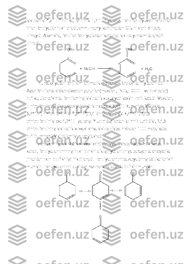 kislotaniki 4,9 10 -16
 bo’lsa, fenolniki 1,3 10 -10
 ga teng. Fenollar o‘yuvchi ishqorlar 
bilan fenolyatlar hosil qiladi, ammo natriy karbonatdan CO
2  ni siqib chiqara 
olmaydi. Aksincha, fenollar fenolyatlardan karbonat kislota yordamida ajratib 
olinadi:
Bu reaksiyadan fenollami aromatik spirtlardan farqlashda foydalaniladi. 
Agar fenollarda elektroakseptor guruhlar (masalan, -NO
2 , -COOH va boshqalar) 
bo‘lsa, ular ta’sirida fenollarning kislotalik xususiyati keskin ortib ketadi. Masalan,
o-nitrofenolning dissotsiatsiyalanish konstantasi 5,8*10-8; m-nitrofenolniki 
5,3*10 -3
; n-nitrofenolniki 1,5*10 -8
; 2,4-dinitrofenolniki 8,3*10 -5
; 2,4,5-
trinitrofenolniki esa 4,2*10 -1
 ga teng. Yuqoridagilardan ko'rinib turibdiki, 2,4,5-
trinitrofenolning kislotalik xossasi sirka kislotanikiga nisbatan 1000 marta katta 
bo‘lib, mineral kislotalarnikiga tenglashadi.
Fenollarning kislotalik xossasi spirtlarnikiga nisbatan katta boMishiga 
sabab, fenolyat anionining hosil boiishi alkogolyat anioniga qaraganda energetika 
jihatidan oson boo’ishligi hisoblanadi. Fenolyat anionida zaryadning delokailanishi
mumkin. Fenolyat anioni quyidagi rezonans holatlarda bo'lishi mumkin:O	O	O	
O	
-	
-	
- 