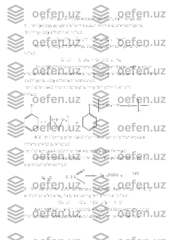 Temir fenolyati kompleks xarakterli ega bo‘lib, siyoh rangga ega.
2.   Fenolyatlarga galogen alkillar mis kukuni ishtirokida ta’sir ettirilganda 
fenolning oddiy efirlari hosil bo‘ladi:
C
6 H
5 ONa + C
2 H
5 Br  
 C
6 H
5 OC
2 H
5  + NaBr
Fenolning oddiy efirlari fenolga diazometan ta’sir ettirilganda ham hosil 
bo‘ladi: 
C
6 H
5 OH + CH
2 N
2   
 C
6 H
5 OCH
3  + N
2
Fenolning efirlari barqaror birikmalar bo‘lib, dezinfeksiyalovchi vositalar 
sifatida ishlatiladi. Inert erituvchilarda natriy metali yoki natriy amidi bilan qo‘shib
qizdirilganda oddiy efirlar kabi parchalanadi.
Fenol etilen oksidi bilan polietilenglikolning fenil efirini hosil qilib
birikadi:OH	
+	n	CH3	CH2	
O	CH2	CH2	O	H	
n	
O
Alkil fenollarning etilen oksidi bilan hosil qilgan poliefirlari sirt aktiv 
birikmalar sifatida ishlatiladi.
Fenollar karbon kislotalar bilan bevosita reaksiyaga kirishmaydi.
Fenolning murakkab efirlarini olish uchun fenolyatlarga“kislota galoid 
angidridlari ta’sir ettiriladi:
C
6 H
5 O H + C H 3 - C O
C l C
6 H
5 O C O C H
3 + N a C l
5.  Fenoldagi gidroksil guruhi galogenga almashmaydi. Agar fenolga fosfor(IIl)-
xlorid bilan ta’sir etilsa, fosfat kislotaning fenil efiri hosil bo‘ladi:
3C
6 H
5 OH + PC1
3     
 (C
6 H
5 O)
3 P + 3HC1
Agar fenoldagi o- yoki n-holatlarda vodorodlar elektroakseptor guruhlar 
bilan almashgan boMsa, gidroksil guruh galogen bilan oson almashinadi: 