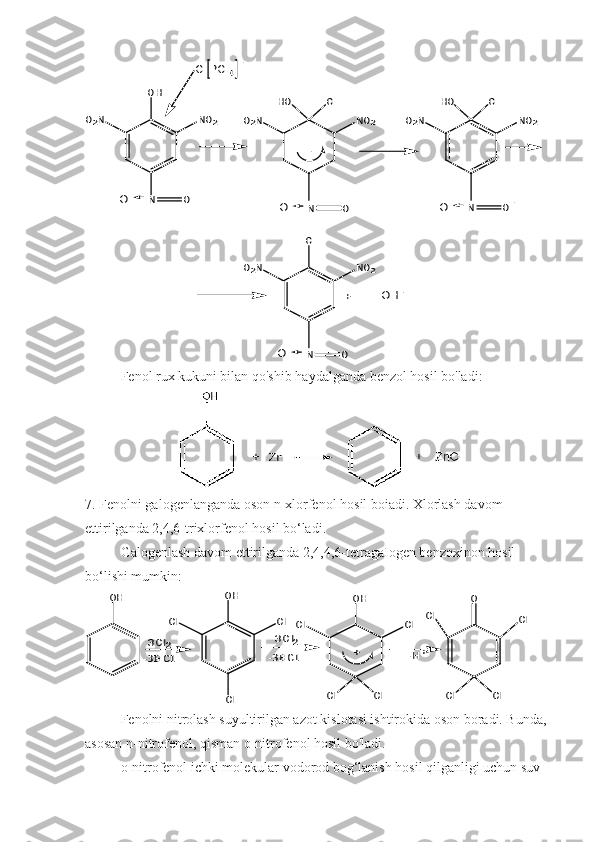 O2N	
OH	
NO2	
N	
-	
Cl	HO	
NO2	O2N	NO2	O2N	
Cl	HO	
Cl	
NO2	O2N	
Cl PCl4	
O	O	N	O	O	N	O	O	
-	
-	
N	O	O	
+	OH-Fenol rux kukuni bilan qo'shib haydalganda benzol hosil bo'ladi:
7. Fenolni galogenlanganda oson n-xlorfenol hosil boiadi. Xlorlash davom 
ettirilganda 2,4,6-trixlorfenol hosil bo‘ladi.
Galogenlash davom ettirilganda 2,4,4,6-tetragaIogen benzoxinon hosil 
bo‘lishi mumkin:	
OH	OH	
Cl	Cl	
Cl	
O	OH	
Cl	Cl	
Cl	Cl	Cl	Cl	
Cl	Cl	
+	
3Cl2	
-3HCl	-3HCl	
3Cl2	
-H+
Fenolni nitrolash suyultirilgan azot kislotasi ishtirokida oson boradi. Bunda,
asosan n-nitrofenol, qisman o-nitrofenol hosil bo'ladi.
o-nitrofenol ichki molekular vodorod bog‘lanish hosil qilganligi uchun suv  