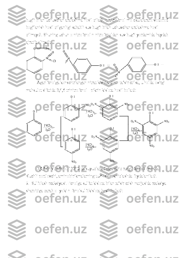 bug‘i bilan uchuvchan aralashma hosil qiladi. n-nitrofenol molekulalararo vodorod 
bog’lanish hosil qilganligi sababli suv bug‘i bilan uchuvchan aralashma hosil 
qilmaydi.  Shuning uchun o-nitrofenol n-nitrofenoldan suv bug‘i yordamida haydab
ajratib olinadi:O	H
N	
O
O	N	
O	
OH	...	
N	
O	OH	...
Agar fenolga konsentrlangan nitrat kislota bilan ta’sir etilsa, u holda oxirgi 
mahsulot sifatida 2,4,6-trinitrofenol - pikrin kislota hosil bo'ladi:	
OH	
OH	
NO2	
OH	
O2N	NO2	
O2N	
OH
NO2	
OH	
NO2	O2N	
NO2	
OH
NO2	
HNO3	
-H2O	
HNO3	
-H2O	
HNO3	
-H2O	
HNO3	
-H2O
2,4,6-trinitrofenol 122°C da suyuqlanadigan sariq rangli kristall modda. 
Kuchli portlovchi, aminobirikmalarning tuzilishini aniqlashda foydalaniladi.
9.  Sulfolash reaksiyasi. Fenolga sulfat kislota bilan ta’sir etish natijasida reaksiya 
sharoitiga qarab o- yoki n-fenolsulfokislota hosil bo'ladi: 