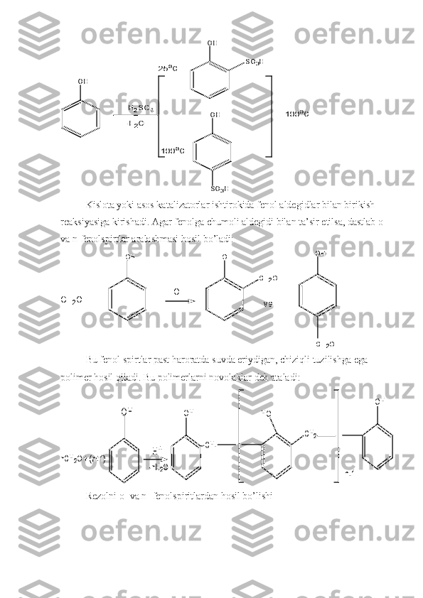 H2SO4	
-H2O	
OH	
OH	
SO3H	
OH
SO3H	
100oC	
100oC	
25oC  
Kislota yoki asos katalizatorlar ishtirokida fenol aldegidlar bilan birikish
reaksiyasiga kirishadi. Agar fenolga chumoli aldegidi bilan ta’sir etilsa, dastlab o- 
va n-fenolspirtlar aralashmasi hosil bo’ladi:
v aC H
2 O + O H O H
C H
2 O H O H
O H -
C H
2 O H
Bu fenol spirtlar past haroratda suvda eriydigan, chiziqli tuzilishga ega 
polimer hosil qiladi. Bu polimerlarni novolaklar deb ataladi:	
nCH2O + (n+1)	H+	
-nH2O	
OH	
CH-	
HO	
OH	
OH	
CH2	
n-1
Rezolni o- va n- fenolspiritlardan hosil bo’lishi 