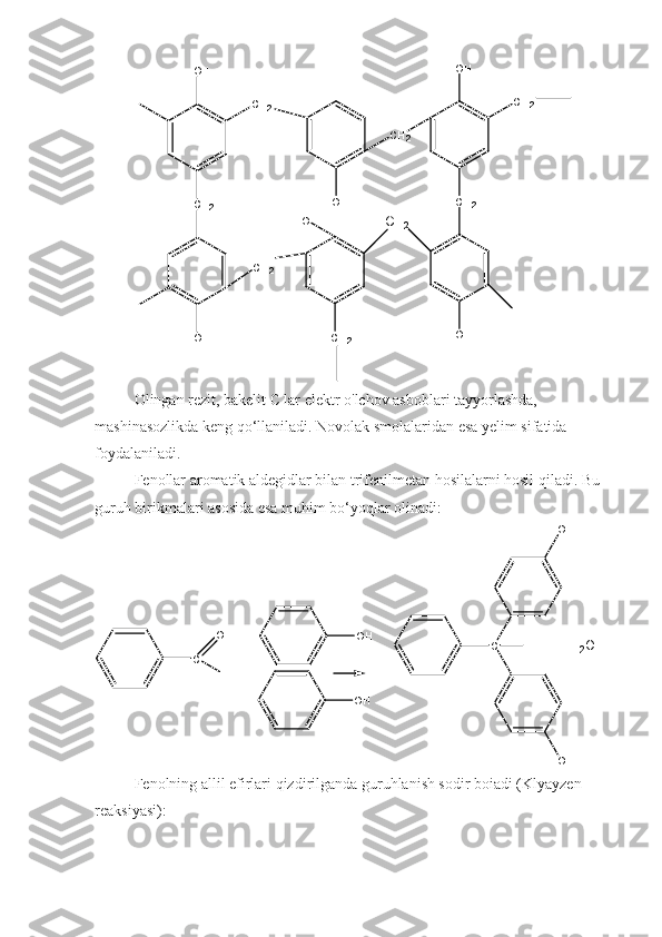 C H
2O H
C H
2
O H C H
2 O H
C H
2
C H
2
H O
O H C H
2
C H
2 O HC H
2
Olingan rezit, bakelit С lar elektr o'lchov asboblari tayyorlashda, 
mashinasozlikda keng qo‘llaniladi. Novolak smolalaridan esa yelim sifatida 
foydalaniladi.
Fenollar aromatik aldegidlar bilan trifenilmetan hosilalarni hosil qiladi. Bu 
guruh birikmalari asosida esa muhim bo‘yoqlar olinadi:
C
HO
+ O H
O H C H O H
O H+
H
2 O
Fenolning allil efirlari qizdirilganda guruhlanish sodir boiadi (Klyayzen 
reaksiyasi):  