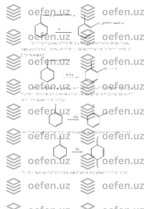 o
tO
O HC H
2 C H C H
2
C H
2 C H C H
2
Fenolning murakkab efirlari A1C1
3  ishtirokida aromatik oksiketonlarga 
qayta guruhlanadi. Harorat oshirilishi o-oksiketonning hosil boiishini orttira- di 
(Friz reaksiyasi):
A l C l
3O
O H
C OC O R
R
  Fenol oksidlovchilar ta’sirida oson oksidlanib turli birikmalami hosil qilishi
mumkin. Fenolni vodorod peroksid bilan oksidlanganda oz miqdorda ikki atomli 
fenol - pirokatexin hosil bo’ladi:
O H
O H
H
2 O
2 O H
Fenolni xrom aralashmasi bilan oksidlanganda esa parabenzoxinon hosil boiadi:
O H
O
OO
2
13. Fenol katalizatorlar ishtirokida qaytarilganda siklogeksanolni hosil qiladi: 