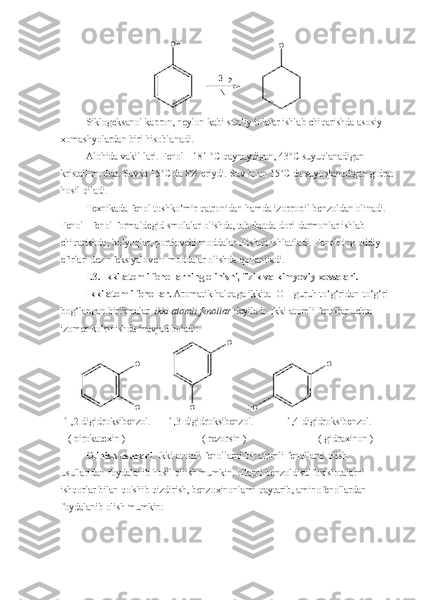 3 H
2
N iO H
O H
Siklogeksanol kapron, neylon kabi sun’iy tolalar ishlab chiqarishda asosiy 
xomashyolardan biri hisoblanadi.
Alohida vakil lari. Fenol - 181 °C qaynaydigan, 43°C suyuqlanadigan 
kristall modda. Suvda 15°C da 8% eriydi. Suv bilan 15°C da suyuqlanadigan gidrat
hosil qiladi.
Texnikada fenol toshko‘mir qatronidan hamda izopropil benzoldan olinadi.
Fenol - fenol-formaldegid smolalar olishda, tabobatda dori-darmonlar ishlab 
chiqarishda, bo’yoqlar, portlovchi moddalar olishda ishlatiladi. Fenolning oddiy 
efirlari dezinfeksiyalovchi moddalar olishda qoilaniladi.
I.3. Ikki atomli fenollarning olinishi, fizik va kimyoviy xossalari.
Ikki atomli fenollar.  Aromatik halqaga ikkita -OH guruh to‘g‘ridan-to‘g‘ri 
bog‘langan birikmalar   ikki atomli   fenollar  deyiladi. Ikki atomli fenollar uchta 
izomer ko’rinishda mavjud boladi:
         O H
O H             O H
O H      O H
H O
  1 ,2-digidroksibenzol.       1,3-digidroksibenzol.             1,4-digidroksibenzol.        
    ( pirokatexin )                               ( rezorsin )                             ( gidraxinon )
Olinish usullari . Ikki atomli fenollarni bir atomli fenollarni olish 
usullaridan foydalanib hosil qilish mumkin. Ularni benzoldisulfokislotalarni 
ishqorlar bilan qo'shib qizdirish, benzoxinonlami qaytarib, aminofenollardan 
foydalanib olish mumkin: 