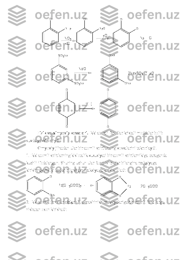 +     N
2     H C lO H
N H
2 O H
N
2 C l O H
O H
H N O
3
H C l H
2 O
N a O H O N a
S O
3 N a
O N a
S O
3 N a +       2 N a
2 S O
3     + H
2 O
O
O O H
O H2   H
Fizik va kimyoviy xossalari.  Ikki atomli fenollar kristali moddalar bolib 
suvda yaxshi eriydi.
           Kimyoviy jihatdan ular bir atomli spirtlarning xossalarini takrorlaydi.
1. Ikki atomli spirtlarning kislotalik xususiyati bir atomli spirtlarnikiga qaraganda 
kuchli ifodalangan. Shuning uchun ular faqat ishqorlar bilangina reaksiyaga 
kirishmay, balki tuzlar bilan ham reaksiyaga kirisha oladi:
O H
O H O
O P b + 2 C H3 C O O H+ P b ( C H	3 C O O )	2
2. Ikki atomli fenollar elektrofil almashinish reaksiyalariga bir atomli fenollarga 
nisbatan oson kirishadi: 