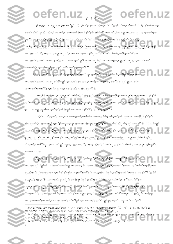 KIRISH.
Mavzuning dolzarbligi . O’zbekiston Respublikasi Prezidenti  I.A.Karimov 
boshchiligida davlatimiz tomonidan ishlab chiqilgan o’zining mustaqil taraqqiyot 
yo’liga asoslangan holda to’la ishonch bilan bosqichma-bosqich bozor 
iqtisodiyotiga o’tib bormoqda. Prezidentimiz  I.A.Karimov aytganidek, ,,Siyosiy 
mustaqillik rivojlangan, o’zaro mutanosib, to’laqonli iqtisodiyot bilan 
mustahkamlanmas ekan u bor yo’g’i quruq, balandparvoz gaplar, soxta obro’ 
orttirish vositasiga aylanib qolaveradi.” 1
 
Mustaqillik yillari davomida milliy xo’jaligimiz iqtisodiy jihatdan 
mustahkamlanib, oldingi sotsialistik tizimdan meros bo’lib qolgan bir 
tomonlamalik va inqiroz holatdan chiqarildi.
Prezidentimiz aytganlaridek “Avvalambor iqtisodiyotning barqaror o’sishi 
ta’minlandi, makroiqtisodiy va moliyaviy barqarorlik mustahkamlandi, iqtisodiyot 
va uning ayrim sohalaridagi mutanosiblik kuchaydi”. 2
Ushbu davrda bozor mexanizmining tarkibiy qismlari qaror topdi, ishlab 
chiqarish sanoati va kimyoviy sanoatda yangiliklar kiritildi, rivojlantirildi. Hozirgi 
kunda esa iqtisodiy, ijtimoiy, siyosiy va ishlab chiqarish sohalarida islohotlar 
yanada chuqurlashtirish erkinlashtirish amalga oshirilmoqda. Eng muhimi shu 
davrda milliy istqilol g’oyasi va mafkurasi shakllanib, kishilarimiz ongiga singib 
bormoqda.
Agar oldimizda “Milliy boylikning ko’payishini, respublikaning 
mustaqilligini, odamlarning munosib turmush va ish sharoitlarini ta’minlaydigan 
qudratli, barqaror va jo’shqin rivojlanib boruvchi iqtisodiyotni barpo etish” 3  
kabi 
buyuk vazifa turganligini, bunday iqtisodiyot Prezidentimiz ta’biri bilan 
aytganidek, “Strategik maqsadimiz bo’lgan huquqiy demokratik davlat va 
fuqarolik jamiyatni barpo qilishning asosi” 4  
 ekanligini e’tiborga olsak, bunday 
muammolarimiz naqadar ko’pligi va murakkabligi yanada ayon bo’ladi.
1
 I.A.Karimov. Jamiyatda tadbirkorlik ruhini qaror toptirish – taraqqiyot garovi. 2001-yil 17-iyulda Vazirlar 
Mahkamasining majlisida so’zlagan nutqi. “Xalq so’zi” gazetasi 2001-yil 18-iyul
2
 I.A.Karimov. Bizning bosh maqsadimiz- jamiyatni demokratlashtirish va yangilash mamlakatni modernizatsiya va 
isloh etishdir. Toshkent “O’zbekiston” 2005-yil 68-bet
3
 I.A.Karimov “O’zbekiston buyuk kelajak sari” Toshkent. “O’zbekiston”, 1999-yil 17-bet
4 