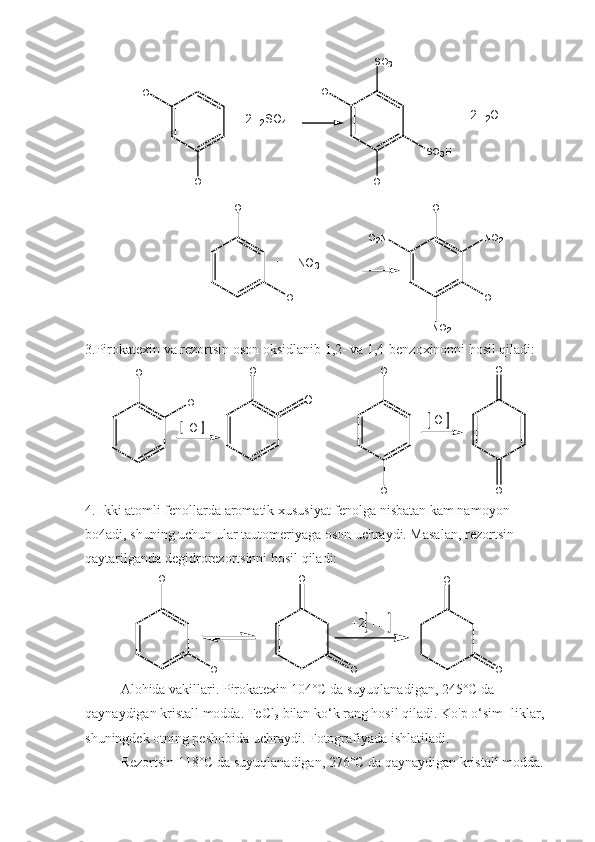 H O
O H H O
O HS O
3 H
S O
3 H
O H
O H O H
N O
2 O HN O
2O
2 N +
2 H
2 O
+     2 H
2 S O
4
+     H N O
3
3.Pirokatexin va rezortsin oson oksidlanib 1,2- va 1,4-benzoxinonni hosil qiladi:
O H
O H O
OO O H
O HO
O O
4. Ikki atomli fenollarda aromatik xususiyat fenolga nisbatan kam namoyon 
bo4adi, shuning uchun ular tautomeriyaga oson uchraydi. Masalan, rezortsin 
qaytarilganda degidrorezortsinni hosil qiladi:
O H
O H O
O O
O+ 2     H
Alohida vakillari. Pirokatexin 104°C da suyuqlanadigan, 245°C da 
qaynaydigan kristall modda. FeCl
3  bilan ko‘k rang hosil qiladi. Ko'p o‘sim- liklar, 
shuningdek otning peshobida uchraydi. Fotografiyada ishlatiladi.
Rezortsin 118°C da suyuqlanadigan, 276°C da qaynaydigan kristall modda.  