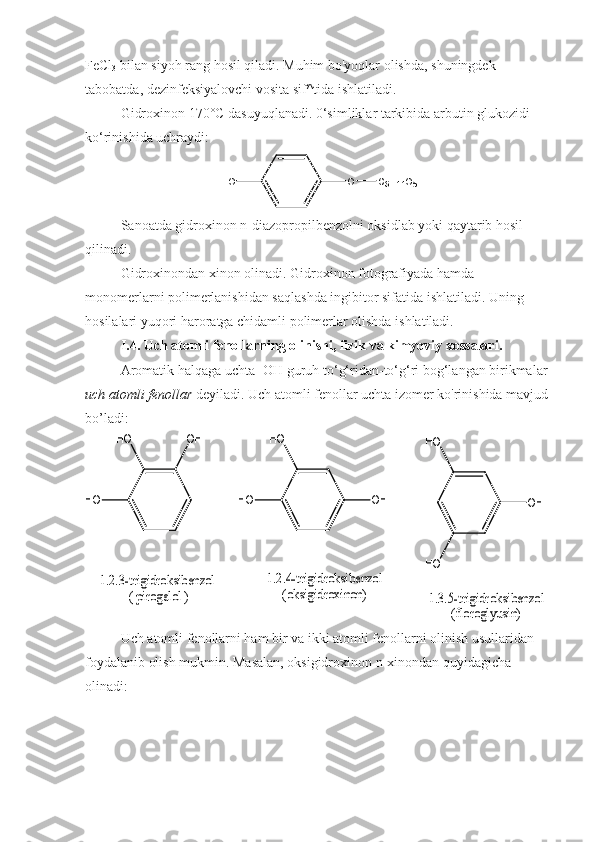 FeCl
3  bilan siyoh rang hosil qiladi. Muhim bo'yoqlar olishda, shuningdek 
tabobatda, dezinfeksiyalovchi vosita sif^tida ishlatiladi.
Gidroxinon 170°C dasuyuqlanadi. 0‘simliklar tarkibida arbutin glukozidi 
ko‘rinishida uchraydi:
OH O C
6 H
1 1 O
5
Sanoatda gidroxinon n-diazopropilbenzolni oksidlab yoki qaytarib hosil 
qilinadi.
Gidroxinondan xinon olinadi. Gidroxinon fotografiyada hamda 
monomerlarni polimerlanishidan saqlashda ingibitor sifatida ishlatiladi. Uning 
hosilalari yuqori haroratga chidamli polimerlar olishda ishlatiladi.
I.4. Uch atomli fenollarning olinishi, fizik va kimyoviy xossalari.
Aromatik halqaga uchta -OH guruh to‘g‘ridan-to‘g‘ri bog‘langan birikmalar 
uch atomli   fenollar  deyiladi. Uch atomli fenollar uchta izomer ko'rinishida mavjud 
bo’ladi:HO	
HO	
OH	
HO	
HO	
OH	
HO	
OH	
HO
1.3.5-trigidroksibenzol	
(floroglyusin)	
1.2.4-trigidroksibenzol	
(oksigidroxinon)	
1.2.3-trigidroksibenzol	
 ( pirogalol )
Uch atomli fenollarni ham bir va ikki atomli fenollarni olinish usullaridan 
foydalanib olish mukmin. Masalan, oksigidroxinon n-xinondan quyidagicha 
olinadi: 