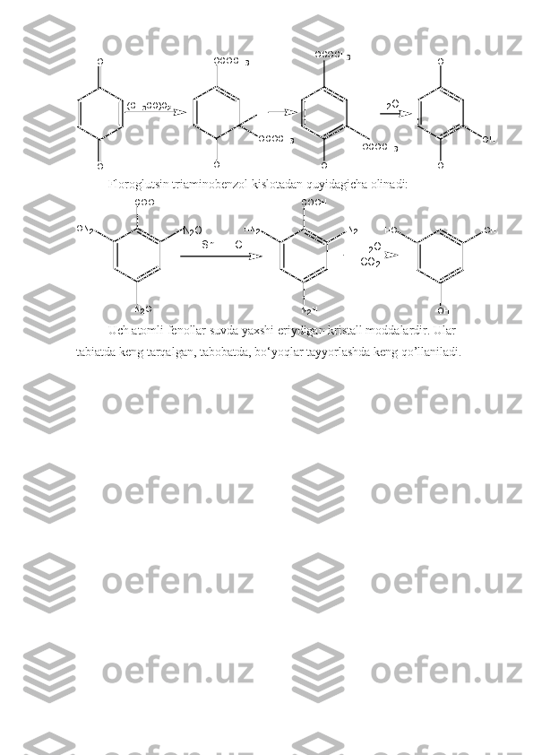 O H
O H
O HO HO
O ( C H
3 C O ) O
2 O C O C H
3
O C O C H
3H
O H O C O C H
3
O C O C H
3H
2 O
H +
Floroglutsin triaminobenzol kislotadan quyidagicha olinadi:
C O O H
N
2 OO N
2 H N
2 N
2 HC O O H
N
2 H H O O H
O HN
2 O
H
2 O
C O
2S n   +   H C l
Uch atomli fenollar suvda yaxshi eriydigan kristall moddalardir. Ular 
tabiatda keng tarqalgan, tabobatda, bo‘yoqlar tayyorlashda keng qo’llaniladi. 