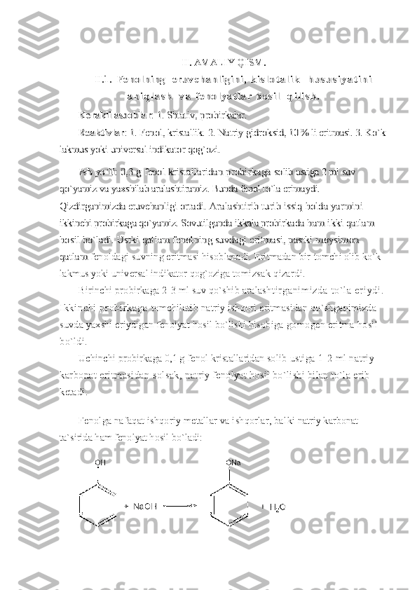 II. AMALIY QISM.
II.1.  F e n o l n i ng     e r u v c ha n l i g i n i ,  	k i s l o t a l i k     h u s u s i y a t i n i	
a n i q l a s h     v a  	f e n o l y a t l a r   h o s i l     q i l i s h .	
Kerakli asboblar	: 1. Shtativ, probirkalar.	
Reaktivlar	: 1. Fenol, kristallik. 2. Natriy gidrok	sid, 10 % li eritmasi. 3. Ko`k	
lakmus yoki 	universal indikator qog`ozi	.	
Ish yo`li	: 0,3 g fenol kristallaridan probirkaga 	solib ustiga 2 ml suv 	
qo`yamiz va yaxshilab aralashtiramiz. 	Bunda fenol to`la erimaydi. 	
Qizdirganimizda eruvchanli	gi ortadi. Aralashtirib turib issiq holda yarmini 	
ikkinchi probirkaga qo`yamiz. Sovutilganda ikkala probir	kada ham ikki qatlam 	
hosil bo`ladi. Ustki qatlam fenolning suvdagi eritmasi, pastki moysimon 
qatlam 
fenoldagi suvning eritmasi hisoblanadi. Eritmadan bir  tomchi olib ko`k 
lakmus yoki universal indikator qog`oziga   tomizsak qizardi.
Birinchi probirkaga 2-3 ml suv qo`shib aralash t i r g a n i m i z d a   t o ` l a   e r i y d i .  
I k k i n c h i   p r o b i r k a g a   tomchilatib natriy ishqori eritmasidan qo`shganimizda 
suvda yaxshi eriydigan fenolyat hosil bo`lishi hisobiga  gomogen eritma hosil 
bo`ldi.
Uchinchi probirkaga 0,1 g fenol kristallaridan solib  ustiga 1-2 ml natriy 
karbonat eritmasidan solsak,  natriy fenolyat hosil bo`lishi bilan to`la erib 
ketadi.
Fenolga nafaqat ishqoriy metallar va ishqorlar, bal ki natriy karbonat 
ta`sirida ham fenolyat hosil bo`ladi: 