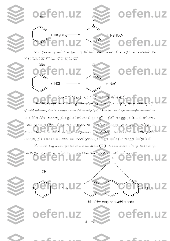 Fenolyatlar   gidrolizlanganligi   sababli   eritmalari   ishqoriy   muhit   beradi   va  
kislotalar   ta ` sirida   fenol   ajraladi .
II.2.   Temir (III)- xlorid bilan reaksiyalari.
Probirkalarga fenollarning eritmalaridan 2 ml dan quyib, ustiga temir(III) –
xlorid eritmasidan bir necha tomchi tomiziladi. Bunda fenol va rezorsin eritmalari
to’q binafsha rangga, pirogallol eritmasi  qo’ng’ir-  qizil  rangga, o-krizol  eritmasi
tezda   sariq   rangga   o’tadigan   intensiv   va   binafsha   rangga,   m-krizol   binafsha,   n-
krizol   esa   to’q   ko’k   rangga   bo’yaladi.   Pirokatexin   eritmasi   intensive   yashil
rangda, gidroxinon eritmasi esa avval yashil, so’ngra qo’nq’ir rangga bo’yaladi. 
Fenollar suyultirilgan eritmalarda temir (III)- xlorid bilan o’ziga xos rangli
reaksiya beradi, bunda temirli murakkab komplekslar hosil bo’ladi. 
Xulosa. 