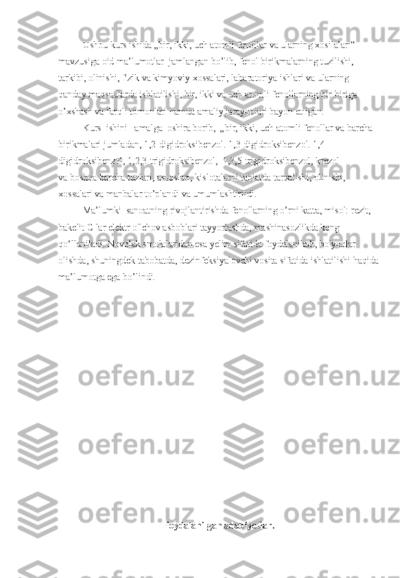 Ushbu kurs ishida „bir, ikki, uch atomli fenollar va ularning xosilalari“ 
mavzusiga oid ma’lumotlar  jamlangan bo’lib, fenol birikmalarning tuzilishi, 
tarkibi, olinishi, fizik va kimyoviy xossalari, labaratoriya ishlari va ularning 
qanday maqsadlarda ishlatilishi, bir, ikki va uch atomli fenollarning bir-biriga 
o’xshash va farqli tomonlari hamda amaliy jarayonlari bayon etilgan.
Kurs  ishini   amalga  oshira borib,  „bir, ikki, uch atomli fenollar va barcha 
birikmalari jumladan, 1,2-digidroksibenzol.  1,3-digidroksibenzol. 1,4-
digidroksibenzol, 1,2,3-trigidroksibenzol,  1,3,5-trigidroksibenzol, krezol                
va boshqa barcha tuzlari, asaoslari, kislotalarni tabiatda tarqalishi, olinishi, 
xossalari va manbalar to’plandi va umumlashtirildi.
Ma’lumki  sanoatning rivojlantirishda fenollarning o’rni katta, misol: rezit, 
bakelit  С  lar elektr o'lchov asboblari tayyorlashda, mashinasozlikda keng 
qo‘llaniladi. Novolak smolalaridan esa yelim sifatida foydalaniladi, bo'yoqlar 
olishda, shuningdek tabobatda, dezinfeksiyalovchi vosita sifatida ishlatilishi haqida
ma’lumotga ega bo’lindi.
Foydalanilgan   adabiyotlar . 