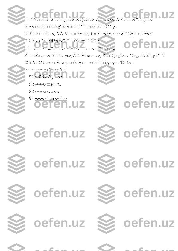 1.  D . Yusupov ,  S . Turobjanov ,  X . Qodirov ,  A . Ikramov ,  A . Karimov  “ Organik  
kimyoning   boshlang ’ ich   asoslari ” “ Toshkent ” 2011  y .
2.  S . I . Iskandarov ,  A . A . Abdusamatov ,  R . A . Shoymardanov  “ Organik   kimyo ” 
“ O ’ qituvchi   nashiryoti ”  “ Toshkent ” 1979  y .
3. Н.Л.Глинка “Обшая химия,” “Тошкент” 1979 й.
4.  I . R . Asqarov ,  Y . T . Isayev ,  A . G . Maxsumov ,  Sh . M . Qirg ’ izov  “ Organik   kimyo ” “ T .
G ’ afur   G ’ ulom   nomidagi   nashriyot  –  matba   ijodiy   uyi ”. 2012  y .
5.  Internet ma’lumotlari:
    5.1.WWW Ziyo net.
    5.2. www.google.ru     
    5.3. www.wapos.uz   
    5.4. www.o’qituvchi.uz    