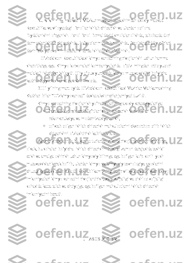 Kurs ishining  maqsadi:  Mazkur mavzuni tanlashimdan asosiy maqsad 
Respublika va viloyatdagi  fenollar ishlab chiqarish va ulardan oqilona 
foydalanishni  o’rganish . Fenol fenol-formaldegid smolalar olishda, tabobatda dori-
darmonlar ishlab chiqarishda, bo’yoqlar moddalar olishda, fenolning oddiy efirlari 
dezinfeksiyalovchi moddalar sifatida ishlatilishi o’rganish.. 
O’zbekiston Respubliakasi kimyo sanoatining rivojlanishi uchun hamma 
sharoitlarga ega. Kimyo korxonalari kompaniyalarida  o’ttiz  mingdan ortiq yuqori 
malakali ishchilar ishlaydi. Oliy o’quv yurtlarida kimyo mutaxassisligi bo’yicha 
kadrlar tayyorlash amalga oshirilmoqda. 
2001-yilning mart oyida O’zbekiston Respublikasi Vazirlar Mahkamasining 
Kadrlar  bilan “O’zkimyosanoat” davlat aksionerlar jamiyati tuzildi. 
Kimyo sanoatining rivojlanish yo’nalishlarining asosiy strategiyalariga:
 harakatdagi mineral o’g’itlar ishlab chiqarish korxonalari 
rekonstruksiya va modernizatsiya qilish;
 to’xtab qolgan ishlab chiqarish mahsulotlarini eksportbop qilib ishlab 
chiqarishni o’zlashtirish kabilar kiradi. 
Agar O’zbekistonda bu sanoat turlarining keng rivojlanganligini e’tiborga 
olsak, bu sohalar  bo’yicha  ishlab chiqarishni hozirgi zamon darajasida tashkil 
etish va amalga oshirish uchun kimyoviy bilimga ega bo’lgan ko’p sonli  yosh 
mutaxassislar kerak bo’lib, ulardan kimyo va kimyoviy texnologiya asoslarini 
chuqur egallash talab etiladi. Respublikamizning qator viloyatlaridagi xom ashyo 
imkoniyatlari kimyo sanoatini rivojlantirish, xalq xo’jaligi va qishloq xo’jaligi  
sohasida katta talab va ehtiyojga ega bo’lgan mahsulotlarni ishlab chiqarish 
imkoniyatini beradi.
I.    ASOSIY QISM  