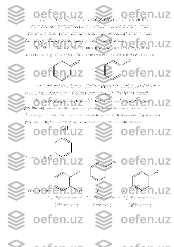 I.1. Fenollarning nomlanishi, izomeriyasi va umumiy xossalari.
       Aromatik oksibirikmalar ikkiga fenollar va aromatik spirtlarga bo’linadi. 
Fenollarda gidroksil guruhi aromatik halqa bilan bevosita bog‘langan bo‘ladi. 
Aromatik spirtlarda gidroksil guruhi yon zanjirda joylashadi.
Ma’lumki, aldegid va ketonlar «enol» shaklda beqaror bo‘lib, juda tez 
karboksil shaklga o‘tib ketadi.  Fenollar esa asosan enol shaklda mavjud bo’ladi:О	ОH
Fenollarni enol shaklda mavjud bo'lishligiga sabab, ularda tutashishni keton 
shakldagiga qaraganda enol shaklda yuqori darajada bo’lishligi hisoblanadi
Aromatik halqaga -OH guruh to‘g‘ridan-to‘g‘ri bog‘langan birikmalar 
fenollar  deyiladi. Gidroksil guruhining soniga qarab, fenollar bir va ko'p atomli 
fenollarga bo’linadi. Fenollarni nomlashda empirik nomenklaturadan foydalaniladi
yoki ularni tegishli aromatik uglevodorodlarning hosilalari deb qaraladi.
Bir atomli fenol.     
Ikki atomli fenol. O H
O H         	
OH	
OH     	
OH	
HO
                       1 ,2-digidroksibenzol.   1,3-digidroksibenzol.  1,4-digidroksibenzol.  
                              ( pirokatexin )               ( rezorsin )                 ( gidraxinon )
                                                                                                                                      