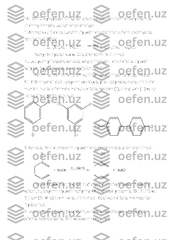 180-230°C qaynaydigan bo‘lagidan ajratib olinadi. Fenollarni sintez yordamida 
olishning bir necha usullari ishlab chiqilgan.
1. Aromatik sulfokislota tuzlarini o‘yuvchi ishqorlar bilan qo‘shib qizdirilganda 
fenollar hosil boiadi:
C
6 H
5 SO
3 Na + 2NaOH 						С0	350	320  C
6 H
5 ONa + Na
2 SO
4
Natriy fenolyatdan suv va CO
2  ta’sir ettirib fenol olinadi.
Bu usul yaqin yillargacha sanoatda keng qo'llanilgan. Ishqor sifatida o'yuvchi 
kaliydan foydalanilganda yaxshi natijalar olinadi.
Fenolning hosil bo'lish unumi sulfolash uchun olingan benzolga nisbatan 
60- 70% ni tashkil eladi. Jarayonni avtoklavda yoki oddiy reaktorlarda olib borish 
mumkin. Bunda qo‘shimcha mahsulot sifatida rezortsin (1), tloroglutsin (II) va n,n 
-dioksidifenil (III) hosil boiadi:	
OH	
OH
    	
OH	HO	
OH  	
OH	HO
         I                                        II                                               III
2. Sanoatda fenol xlorbenzolni o'yuvchi ishqorlar ishtirokida gidrolizlab olinadi:
Benzol halqasi bilan bevosita bog‘langan xlor qo‘zg‘aluvchan bolganligi 
sababli, bu jarayonni o‘yuvchi natriyning 8% li eritinasi yordamida 250-300°C va 
200 atm (20 MPa) bosim ostida olib boriladi. Katalizator sifatida mis metalidan 
foydalaniladi.
3. Izopropilbenzol (kumol) oksidlanib, so'ngra konsentrlangan sulfat kislota 
ta’sirida parchalanganda fenol va atseton hosil bo'ladi: 