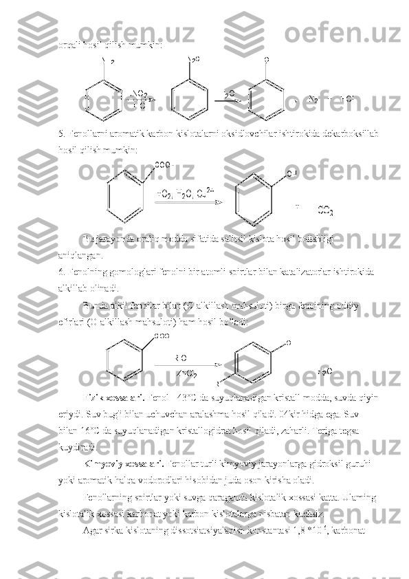 orqali hosil qilish mumkin:
N H
2
H N O
2
+ N
2 + H C lN
2 C l
O H
H
2 O
H C l
5. Fenollarni aromatik karbon kislotalarni oksidlovchilar ishtirokida dekarboksillab
hosil qilish mumkin:COOH	
+O2, H2O, Cu2+	
OH
+	CO2
Bu jarayonda oraliq modda sifatida salitsil kislota hosil boiishligi 
aniqlangan.
6. Fenolning gomologlari fenolni bir atomli spirtlar bilan katalizatorlar ishtirokida 
alkillab olinadi.
Bunda alkil fenollar bilan (C-alkillash mahsuloti) birga fenolning oddiy 
efirlari (O-alkillash mahsuloti) ham hosil bo’ladi:
C O O H
O H	
+	H
2	O
R	
+R-OH	
ZnCl2
Fizik xossalari.  Fenol - 43°C da suyuqlanadigan kristall modda, suvda qiyin
eriydi. Suv bug'i bilan uchuvchan aralashma hosil qiladi. 04kir hidga ega. Suv 
bilan 16°C da suyuqlanadigan kristallogidrat hosil qiladi, zaharli. Teriga tegsa 
kuydiradi.
Kimyoviy xossalari.  Fenollar turli kimyoviy jarayonlarga gidroksil guruhi 
yoki aromatik halqa vodorodlari hisobidan juda oson kirisha oladi.
Fenollarning spirtlar yoki suvga qaraganda kislotalik xossasi katta. Ulaming 
kislotalik xossasi karbonat yoki karbon kislotalarga nisbatan kuchsiz.
Agar sirka kislotaning dissotsiatsiyalanish konstantasi 1,8 *10 -6
, karbonat  