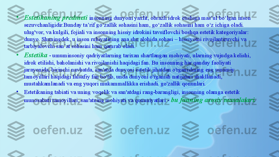 •
Estetikaning predmeti  insonning dunyoni yaxlit, obrazli idrok etishiga mas’ul bo‘lgan inson 
sezuvchanligidir.Bunday ta’rif go‘zallik sohasini ham, go‘zallik sohasini ham o‘z ichiga oladi. 
ulug'vor, va kulgili, fojiali va insonning hissiy idrokini tavsiflovchi boshqa estetik kategoriyalar: 
dunyo. Shuningdek, u inson ruhiyatining ana shu alohida sohasi – hissiyotni rivojlantiruvchi va 
tarbiyalovchi san’at sohasini ham qamrab oladi.
•
Estetika  - umuminsoniy qadriyatlarning tarixan shartlangan mohiyati, ularning vujudga kelishi, 
idrok etilishi, baholanishi va rivojlanishi haqidagi fan. Bu insonning har qanday faoliyati 
jarayonida, birinchi navbatda, san'atda dunyoni estetik jihatdan o'rganishning eng umumiy 
tamoyillari haqidagi falsafiy fan bo'lib, unda dunyoni o'rganish natijalari shakllanadi, 
mustahkamlanadi va eng yuqori mukammallikka erishadi. go'zallik qonunlari.
•
Estetikaning tabiati va uning voqelik va san'atdagi rang-barangligi, insonning olamga estetik 
munosabati tamoyillari, san'atning mohiyati va qonuniyatlari -  bu fanning asosiy masalalari. 