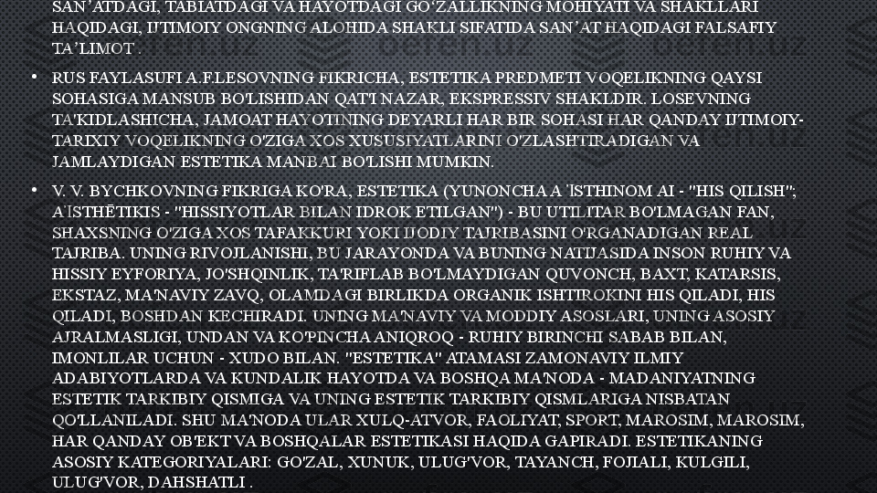 •
ESTETIKA  (NEM.  ÄSTHETIK  , YUNONCHA A  STHĒSSIS - “HISSIYOT, HISSIY IDROK”) — Ἴ
SAN ATDAGI, TABIATDAGI VA HAYOTDAGI GO ZALLIKNING MOHIYATI VA SHAKLLARI 	
ʼ ʻ
HAQIDAGI, IJTIMOIY ONGNING ALOHIDA SHAKLI SIFATIDA SAN AT HAQIDAGI FALSAFIY 	
ʼ
TA LIMOT .	
ʼ
•
RUS FAYLASUFI A.F.LESOVNING FIKRICHA, ESTETIKA PREDMETI VOQELIKNING QAYSI 
SOHASIGA MANSUB BO'LISHIDAN QAT'I NAZAR, EKSPRESSIV SHAKLDIR. LOSEVNING 
TA'KIDLASHICHA, JAMOAT HAYOTINING DEYARLI HAR BIR SOHASI HAR QANDAY IJTIMOIY-
TARIXIY VOQELIKNING O'ZIGA XOS XUSUSIYATLARINI O'ZLASHTIRADIGAN VA 
JAMLAYDIGAN ESTETIKA MANBAI BO'LISHI MUMKIN.
•
V. V. BYCHKOVNING FIKRIGA KO'RA, ESTETIKA (YUNONCHA A  STHINOM AI - "HIS QILISH"; 	
Ἰ
A STHĒTIKIS - "HISSIYOTLAR BILAN IDROK ETILGAN") - BU UTILITAR BO'LMAGAN FAN, 	
Ἰ
SHAXSNING O'ZIGA XOS TAFAKKURI YOKI IJODIY TAJRIBASINI O'RGANADIGAN REAL 
TAJRIBA. UNING RIVOJLANISHI, BU JARAYONDA VA BUNING NATIJASIDA INSON RUHIY VA 
HISSIY EYFORIYA, JO'SHQINLIK, TA'RIFLAB BO'LMAYDIGAN QUVONCH, BAXT, KATARSIS, 
EKSTAZ, MA'NAVIY ZAVQ, OLAMDAGI BIRLIKDA ORGANIK ISHTIROKINI HIS QILADI, HIS 
QILADI, BOSHDAN KECHIRADI. UNING MA'NAVIY VA MODDIY ASOSLARI, UNING ASOSIY 
AJRALMASLIGI, UNDAN VA KO'PINCHA ANIQROQ - RUHIY BIRINCHI SABAB BILAN, 
IMONLILAR UCHUN - XUDO BILAN. "ESTETIKA" ATAMASI ZAMONAVIY ILMIY 
ADABIYOTLARDA VA KUNDALIK HAYOTDA VA BOSHQA MA'NODA - MADANIYATNING 
ESTETIK TARKIBIY QISMIGA VA UNING ESTETIK TARKIBIY QISMLARIGA NISBATAN 
QO'LLANILADI. SHU MA'NODA ULAR XULQ-ATVOR, FAOLIYAT, SPORT, MAROSIM, MAROSIM, 
HAR QANDAY OB'EKT VA BOSHQALAR ESTETIKASI HAQIDA GAPIRADI. ESTETIKANING 
ASOSIY KATEGORIYALARI: GO'ZAL, XUNUK, ULUG'VOR, TAYANCH, FOJIALI, KULGILI, 
ULUG'VOR, DAHSHATLI . 