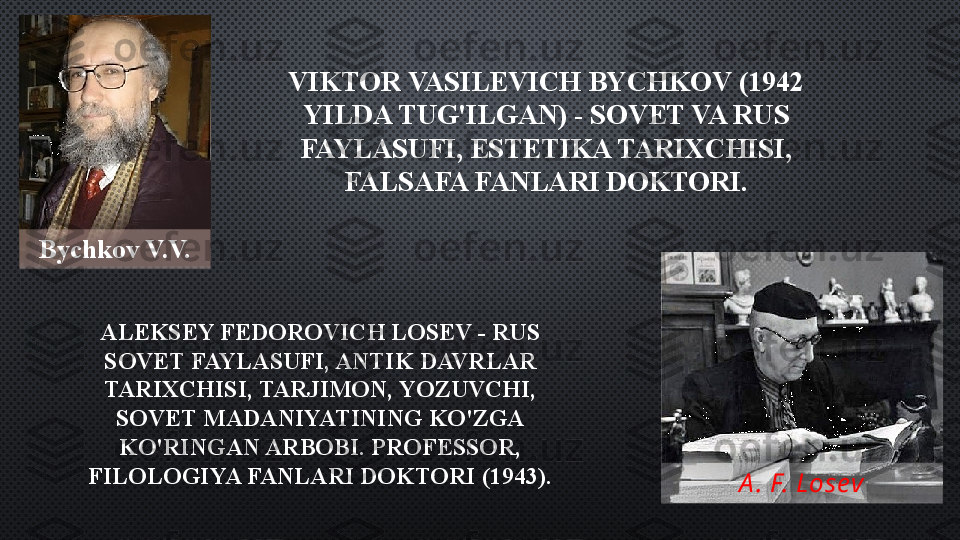 Bychkov V.V.
A . F. LosevVIKTOR VASILEVICH BYCHKOV (1942 
YILDA TUG'ILGAN) - SOVET VA RUS 
FAYLASUFI, ESTETIKA TARIXCHISI, 
FALSAFA FANLARI DOKTORI.
ALEKSEY FEDOROVICH LOSEV - RUS 
SOVET FAYLASUFI, ANTIK DAVRLAR 
TARIXCHISI, TARJIMON, YOZUVCHI, 
SOVET MADANIYATINING KO'ZGA 
KO'RINGAN ARBOBI. PROFESSOR, 
FILOLOGIYA FANLARI DOKTORI (1943).   