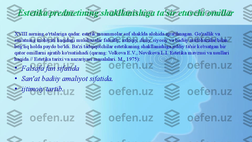 Estetika predmetining shakllanishiga ta'sir etuvchi omillar
XVIII asrning o'rtalariga qadar. estetik muammolar sof shaklda alohida ajratilmagan. Go'zallik va 
san'atning mohiyati haqidagi mulohazalar falsafiy, axloqiy, diniy, siyosiy va badiiy mulohazalar bilan 
bog'liq holda paydo bo'ldi. Ba'zi tadqiqotchilar estetikaning shakllanishiga jiddiy ta'sir ko'rsatgan bir 
qator omillarni ajratib ko'rsatishadi (qarang: Volkova E.V., Novikova L.I. Estetika mavzusi va usullari 
haqida // Estetika tarixi va nazariyasi masalalari. M., 1975):
•
Falsafa fan sifatida
•
San'at badiiy amaliyot sifatida.
•
ijtimoiy tartib. 