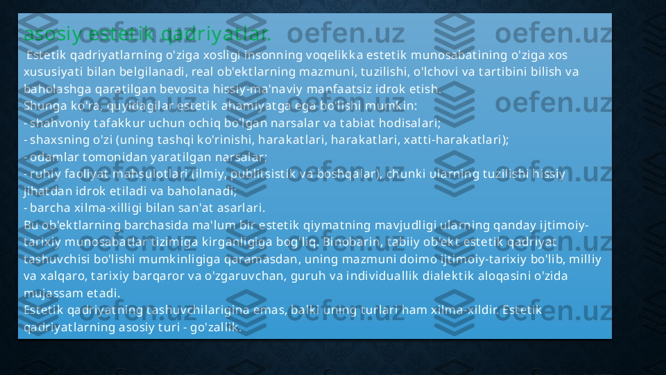 asosiy  est et ik  qadriy at lar.
  Est et ik  qadriy at larning o'ziga xosligi insonning v oqelik k a est et ik  munosabat ining o'ziga xos 
xususiy at i bilan belgilanadi, real ob'ek t larning mazmuni, t uzilishi, o'lchov i v a t art ibini bilish v a 
baholashga qarat ilgan bev osit a hissiy -ma'nav iy  manfaat siz idrok  et ish. 
Shunga k o'ra, quy idagilar est et ik  ahamiy at ga ega bo'lishi mumk in: 
- shahv oniy  t afak k ur uchun ochiq bo'lgan narsalar v a t abiat  hodisalari; 
- shax sning o'zi (uning t ashqi k o'rinishi, harak at lari, harak at lari, xat t i-harak at lari); 
- odamlar t omonidan y arat ilgan narsalar; 
- ruhiy  faoliy at  mahsulot lari (ilmiy, publit sist ik  v a boshqalar), chunk i ularning t uzilishi hissiy  
jihat dan idrok  et iladi v a baholanadi; 
- barcha x ilma-x illigi bilan san'at  asarlari. 
Bu ob'ek t larning barchasida ma'lum bir est et ik  qiy mat ning mav judligi ularning qanday  ijt imoiy -
t arixiy  munosabat lar t izimiga k irganligiga bog'liq. Binobarin, t abiiy  ob'ek t  est et ik  qadriy at  
t ashuv chisi bo'lishi mumk inligiga qaramasdan, uning mazmuni doimo ijt imoiy -t arix iy  bo'lib, milliy  
v a xalqaro, t arix iy  barqaror v a o'zgaruv chan, guruh v a indiv iduallik  dialek t ik  aloqasini o'zida 
mujassam et adi. 
Est et ik  qadriy at ning t ashuv chilarigina emas, balk i uning t urlari ham xilma-x ildir. Est et ik  
qadriy at larning asosiy  t uri - go'zallik .  