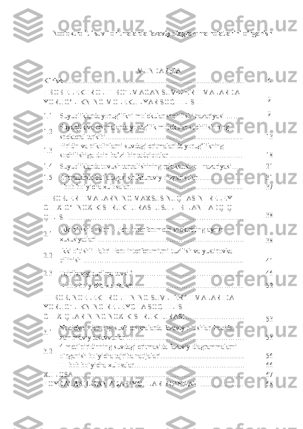 Noelektrolitli suvli eritmalarda fazaviy diagramma holatlarini o’rganish  
MUNDARIJA
Kirish  ..................................................................................................... - 6
I-BOB   ELEKTROLIT BO`LMAGAN SUVLI ERITMALARDA 
YORUG’LIKNING MOLEKULYAR SOCHILISHI - 9
1.1
Suyuqliklarda yorug‘likni molekular sochilishi nazariyasi  ……. - 9
1.2 Suyuqlik va eritmalarda yorug‘lik molekular sochilishining 
spekteral tarkibi ............................................................................. -
13
1.3 Piridin va pikolinlarni suvdagi eritmalarida yorug‘likning 
sochilishiga doir  ba’zi-bir tadqiqotlar …………………………. -
18
1.4
Suyuqliklarda tovush tarqalishining relaksatsion   nazariyasi ….. -
21
1.5
Eritmalarda bo`ladigan strukturaviy o`zgarishlar..........................
31
I bob bo`yicha xulosalar…………………………….................... -
37
II BOB. ERITMALARNING MAXSUS NUQTASINI RELEY 
CHIZIG‘I NOZIK STRUKTURASI USULI BILAN TADQIQ 
QILISH …………….…………………………………………………. - 38
2.1 Ikki o‘tishli Fabri – Pero interferometri spektrining ayrim 
xususiyatlari ……………………………………………………..
-
38
2.2 Ikki o‘tishli Fabri-Pero interferomitrni tuzilish va yustirovka 
qilinish …………………………………………..........................
-
41
2.3
Tajribaviy qurilma tavsifi ………………………………………. -
46
II bob bo`yicha xulosalar………………………………………... - 52
III BOB.  NOELEKTROLITNING SUVLI ERIITMALARIDA 
YORUG`LIKNING RELEYCHA SOCHILISH 
CHIZIQLARINING   NOZIK   STRUKTURASI …………………….
-
53
3.1 Noelekrolitlarning suvli eritmalarda fazaviy o`tishlar  haqida 
zamonaviy tasavvurlar  ……………….…………………………. -
53
3.2 4-metilpiridinning suvdagi eritmasida fazaviy diagrammalarni 
o`rganish bo`yicha tajriba natijalari............................................... -
56
III bob bo`yicha xulosalar……………………………………….. - 66
XULOSA ................................................................................................ - 67
FOYDALANILGAN ADABIYOTLAR RO‘YHATI ........................ - 68
1 