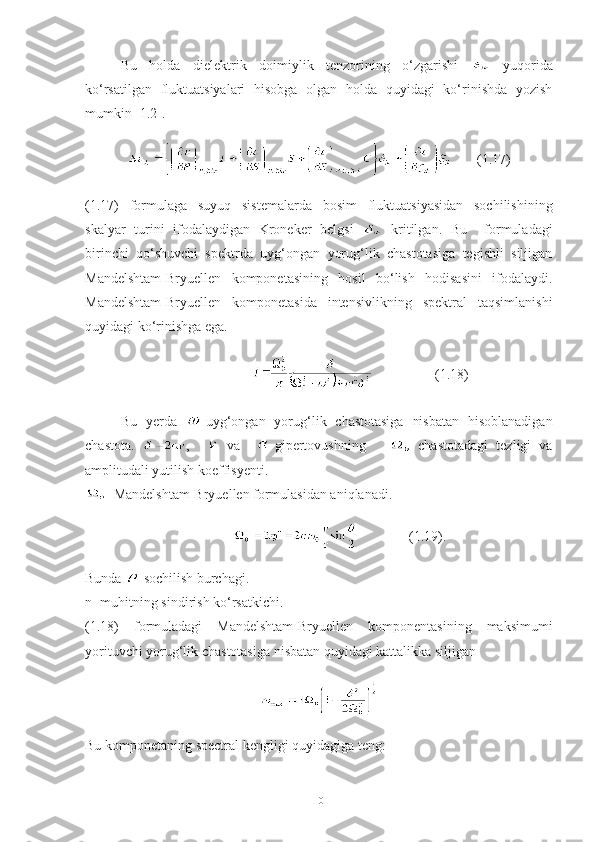 Bu   holda   dielektrik   doimiylik   tenzorining   o‘zgarishi     yuqorida
ko‘rsatilgan   fluktuatsiyalari   hisobga   olgan   holda   quyidagi   ko‘rinishda   yozish
mumkin [1.2].
       (1.17)
(1.17)   formulaga   suyuq   sistemalarda   bosim   fluktuatsiyasidan   sochilishining
skalyar   turini   ifodalaydigan   Kroneker   belgsi     kritilgan.   Bu     formuladagi
birinchi   qo‘shuvchi   spektrda   uyg‘ongan   yorug‘lik   chastotasiga   tegishli   siljigan
Mandelshtam-Bryuellen   komponetasining   hosil   bo‘lish   hodisasini   ifodalaydi.
Mandelshtam-Bryuellen   komponetasida   intensivlikning   spektral   taqsimlanishi
quyidagi ko‘rinishga ega .
                                           (1.18)
Bu   yerda   -uyg‘ongan   yorug‘lik   chastotasiga   nisbatan   hisoblanadigan
chastota.   ,       va     -gipertovushning         chastotadagi   tezligi   va
amplitudali yutilish koeffisyenti.
- Mandelshtam-Bryuellen formulasidan aniqlanadi.
                            (1.19).
Bunda  -sochilish burchagi.
n- muhitning sindirish ko‘rsatkichi.
(1.18)   formuladagi   Mandelshtam-Bryuellen   komponentasining   maksimumi
yorituvchi yorug‘lik chastotasiga nisbatan quyidagi kattalikka siljigan 
Bu komponetaning spectral kengligi quyidagiga teng:
10 