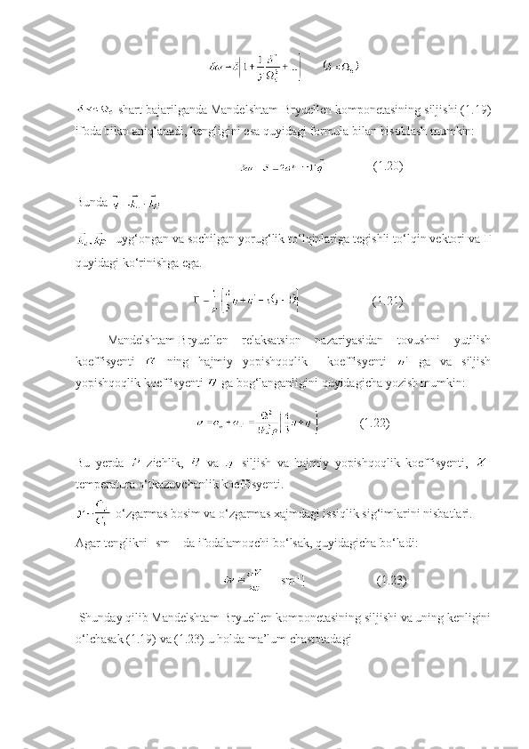       
 shart bajarilganda Mandelshtam-Bryuellen komponetasining siljishi (1.19)
ifoda bilan aniqlanadi, kengligini esa quyidagi formula bilan hisoblash mumkin:
                                       (1.20)
Bunda 
- uyg‘ongan va sochilgan yorug‘lik to‘lqinlariga tegishli to‘lqin vektori va  Г
quyidagi ko‘rinishga ega.
                                 (1.21)
Mandelshtam-Bryuellen   relaksatsion   nazariyasidan   tovushni   yutilish
koeffisyenti     ning   hajmiy   yopishqoqlik     koeffisyenti     ga   va   siljish
yopishqoqlik koeffisyenti   ga bog‘langanligini quyidagicha yozish mumkin:
                    (1.22)
Bu   yerda   -zichlik,     va   -siljish   va   hajmiy   yopishqoqlik   koeffisyenti,   -
temperatura o‘tkazuvchanlik koeffisyenti.
-o‘zgarmas bosim va o‘zgarmas xajmdagi issiqlik sig‘imlarini nisbatlari.
Agar tenglikni [sm -1
] da ifodalamoqchi bo‘lsak, quyidagicha bo‘ladi:
                         [sm -1
]                       (1.23)
 Shunday qilib Mandelshtam-Bryuellen komponetasining siljishi va uning kenligini
o‘lchasak (1.19) va (1.23) u holda ma’lum chastotadagi
11 