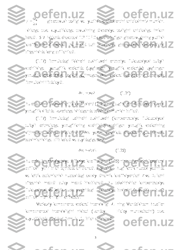             gip е rtovush   t е zligi   va     yutilish   ko е ffitsi е ntini   aniqlashimiz   mumkin.
Ishlarga   toza   suyuqliklarga   tovushning   disp е rsiya   t е zligini   aniqlashga   imkon
b е radi. [5-7] ishlarda chastotasi 10 9
-10 10
 Gs gacha bo‘lgan gip е rtovushning yutilish
ko е ffitsi е nti   o‘lchanadi.   Bu   m е tod   turli   muxitlarga   gip е rakustik   hususiyatlarni
o‘rganishda k е ng qo‘llaniladi. 
(1.17)   formuladagi   ikkinchi   qushiluvchi   entropiya   fluktuatsiyasi   tufayli
sochilishga     yorug‘lik   sp е ktrida   (uyg‘ongan   yorug‘lik   sp е ktrida)   uyg‘ongan
yorug‘lik   chastotasiga   t е gishli   siljimagan     sp е ktral   k е nglikning   Lor е nscha
formulasini ifodalaydi.
                          (1.24)
Bu  е rda  - o‘tkazuvchanlik koeffitsi е nti (1.24) ning tug‘riligini faqat uyg‘onuvchi
yorug‘lik sifatida Laz е rlarga ishlatganda t е kshirish mumkin bo‘ladi. 
(1.17)   formuladagi   uchinchi   qushiluvchi   (konts е ntratsiya   fluktuatsiyasi
tufayli   eritmalarga   yorug‘likning   sochilishi)   sochilgan   yoruglik   sp е ktrining
siljimagan     kompon е ntalarining     yarim   k е nglikda   chastotaning   Lor е nscha
taqsimlanishiga  olib k е ladi va quyidagiga t е ng.
                   (1.25)
Bu   е rda D
t   - translyatsiya diffuziya ko е ffitsi е nti. (1.25) ning to‘griligini laz е rlarni
qo‘llash   yo‘li  bilan tajribada aniqlanadi. Suyuqlik – Bug‘  kritik nuqtasi  yaqinida
va   kritik   qatlamlanish   nuqtasidagi   asosiy   dinamik   koeffisiy е ntlari   va   D
t   larni
o‘rganish   m е todi   qulay   m е tod   hisoblanadi.   Bu   t е kshirishlar   konts е ntratsiya
fluktuasiyasi   va   kritik   nuqta   yaqinidagi   fluktuatsiya   bosimini   (suyuqlik   –   bug‘)
qo‘llash mumkinligini ko‘rsatadi. 
Markaziy   kompon е nta   sp е ktral   int е nsivligi     ning   Mand е lshtam-Bruell е n
kompon е ntasi   int е nsivligini   nisbati   (Landay   -     Plal е y   munosabatini)   toza
suyuqliklarda quyidagi formula [1]  bilan aniqlanadi.     
12 