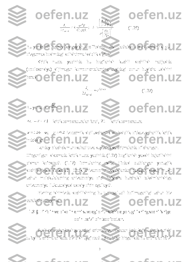              (1.26)
Bu   y е rda     hajmiy   k е ngayish   koeffitsi е nti.     -   adiabatik   siqiluvchanlik   -
o‘zgarmas bosimdagi solishtirma issiqlik sig‘imi.  
Kritik   nuqta   yaqinida   bu   bog‘lanish   kuchli   sochilish   natijasida
(opol е s е nsiya)   siljimagan   kompon е ntalarning   quyidagi   qonun   buyicha   usishini
b е radi. 
                                               (1.27)
Bu y е rda    
 – kritik t е mp е raturalar farqi,    - kritik t е mp е ratura
    va       izot е rmik   siqiluvchanlik   va   issiqlik   o‘tkazuvchanlik   kritik
ind е kslari.
Landay-plach е k munosabati toza suyuqlik va eritmalarda o‘lchangan.
O‘rganilgan   sist е mada kritik nuqta yaqinida (1.27) bog‘lanish yaxshi bajarilishini
qisman   ko‘rsatadi.   (1.17)   formulaning   oxirgi   ifodasi   qutblangan   yoruglik
sochilishiga   olib   k е ladi.   Optik   anizatrop   mol е kulalardan   tuzilgan   suyuq   muxit
uchun   mol е kulalarning   anizatropiya   o‘qi   bo‘yicha   burchakli   taksimlanishiga
anizatropiya fluktuatsiyasi asosiy o‘rin egallaydi.
Bizning   ishimizda   sochilishning   bu   turi   taaluqli   bo‘lmaganligi   uchun   biz
qarab chiqmaymiz.   
1. 3 -§  Piridin va pikolinlarni suvdagi eritmalarida yorug‘likning sochilishiga
doir  ba’zi-bir tadqiqotlar.
Suvli eritmalar boshqa turdagi eritmalarga nisbatan juda ko‘p uchrab turishi
tufayli u eritmalar katta qiziqish uyg‘otadi.  Shu bilan birgalikda bu eritmalar ba’zi
13 