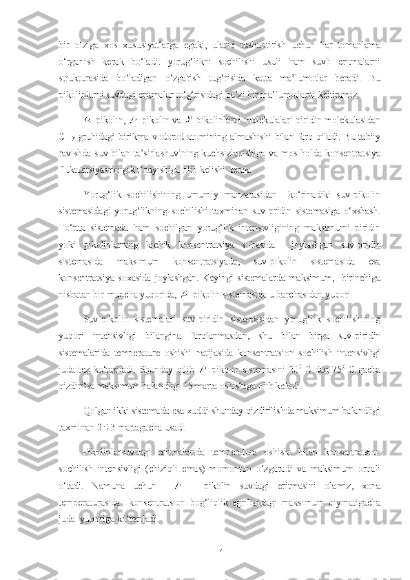 bir   o‘ziga   xos   xususiyatlarga   egaki,   ularni   tushuntirish   uchun   har   tomanlama
o‘rganish   kerak   bo‘ladi.   yorug‘likni   sochilishi   usuli   ham   suvli   eritmalarni
strukturasida   bo‘ladigan   o‘zgarish   tug‘risida   katta   ma’lumotlar   beradi.   Bu
pikolinlarni suvdagi eritmalar to‘g‘risidagi ba’zi bir ma’lumotlarni keltiramiz.
-pikolin,   -pikolin va   -pikolinlarni molekulalari piridin molekulasidan
CH
3   gruhidagi  birikma vodorod atomining  almashishi  bilan  farq  qiladi.  Bu  tabiiy
ravishda suv bilan ta’sirlashuvining kuchsizlanishiga va mos holda konsentratsiya
fluktuatsiyasining ko‘payishiga olib kelishi kerak.
Yorug‘lik   sochilishining   umumiy   manzarasidan     ko‘rinadiki   suv-pikolin
sistemasidagi   yorug‘likning   sochilishi   taxminan   suv-pridin   sistemasiga   o‘xshash.
To‘rtta   sistemada   ham   sochilgan   yorug‘lik   intensivligining   maksimumi   piridin
yoki   pikolinlarning   kichik   konsentratsiya   sohasida     joylashgan   suv-pridin
sistemasida   maksimum   konsentratsiyada,   suv-pikolin   sistemasida   esa
konsentratsiya   soxasida   joylashgan.   Keyingi   sistemalarda   maksimum,     birinchiga
nisbatan bir-muncha yuqorida,  -pikolin sistemasida u barchasidan yuqori.
Suv-pikolin   sistemalari   suv-piridin   sistemasidan   yorug‘lik   sochilishining
yuqori   intensivligi   bilangina   farqlanmasdan,   shu   bilan   birga   suv-piridin
sistemalarida   temperature   oshishi   natijasida   konsentratsion   sochilish   intensivligi
juda   tez   ko‘tariladi.   Shunday   qilib   -pikolin   sistemasini   20 0
  C   dan   75 0
  C   gacha
qizdirilsa maksimum balandligi 15 marta oshishiga olib keladi.
Qolgan ikki sistemada esa xuddi shunday qizdirilishda maksimum balandligi
taxminan 2 3 martagacha usadi.
Pikolinlarsuvdagi   eritmalarida   temperatura   oshishi   bilan   konsentratsion
sochilish   intensivligi   (chiziqli   emas)   momonton   o‘zgaradi   va   maksimum   orqali
o‘tadi.   Namuna   uchun       -   pikolin   suvdagi   eritmasini   olamiz,   xona
temperaturasida     konsentratsion   bog‘liqlik   egriligidagi   maksimum   qiymatigacha
juda  yuqoriga ko‘tariladi.
14 