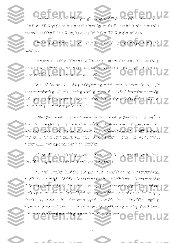 Temperatura   oshishi   bilan   yorug‘likning   sochilish   intensivligi   hamma   vaqt
o‘sadi va 75 0
  C yaqinida eng yuqori qiymatiga erishadi. Bundan keyin intensivlik
kamayib boshlaydi 130 0
 C  da, boshlang‘ich holiga 20 0
 C dagiga erishadi.
Piridin   suv   eritmasida   ham   shunga   o‘xshash   temperaturaga   bog‘liqligi
kuzatiladi.
Temperatura oshishi bilan yorug‘likning konsentratsion sochilish intensivligi
piridin-suv   sistemasida   ham   yuqoridagidek   oshib   boradi,   lekin   aytarlik   darajada
emas va 60 0
 C yaqinida maksimumdan o‘tadi.
M.F.   Vuks   va   L.I.   Liskyanskiylarning   tadqiqotlari   ko‘rsatadiki   x
2 =0,06
konsentratsiyadagi   - pikolinning suvdagi eritmasi   T=75 0
  C inversiya nuqtasiga
juda   yaqin   keladi.   Bu   yerda   konsentratsiya   fluktuatsiyasi   funksiyasi   f=1000   va
undan ham yuqori qiymatga ko‘tariladi.[5]
Inversiya   nuqtasining   kritik   qatlamlanish   nuqtasiga   yaqinligini     yorug‘lik
sochilish   intensivligining   burchakga   bo‘g‘liqlik   tadqqotlarining   natijalari   ham
tasdiqlaydi. B.E.  Eskin va A.E. Nesterovlar konsentratsiyadagi  -pikolin suvdagi
eritmasida   70 0
  C   temperatura   yaqinida   I
45 /I
135   nisbatan   o‘lchaydilar     va   bu   nisbat
birdan katta qiymatga ega ekanligini topdilar.
-   va   -   pikolinlarning   suvdagi   eritmalarida   70   0
C   temperaturada     bug‘
elastikligi buyicha termodinamik ma’lumotlari mavjud.
Bu   ma’lumotlar   buyicha   tuzilgan   bug‘   elastikligining   konsentratsiyaga
bog‘liqlik   egriligi   kichik   konts е ntratsiyada   pikolinlarda   konts е ntratsiya
fluktuatsiyasining   katta   bo‘lishini   tasdiqlaydi.   Konts е ntratsiya   fluktuatsiyasi
funktsiyasi   maksimumi   balandligini   va   joylashishini   aniq   xisoblab   bo‘lmaydi,
chunki     Konts е ntratsiyasi   soxasida   bug‘   elastikligi   egriligi
taxminan   gorizontal   k е tadi.   Bundan   elastikligi   egriligining   bunday   shakli   kritik
qatlamlanish nuqtasi yaqinidagi sist е malar uchun xarakt е rli.
15 