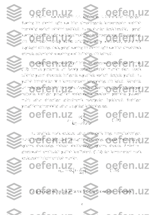 -pikolin   –   suv   sist е masini   P.P.   Roshina   va   E.D.Ish е nkolar     o’rgangan.
Suvning   bir   qismini   og‘ir   suv   bilan   almashtirganda   konts е ntratsion   sochilish
int е nsivligi s е zilarli oshishini  tasdikladi. Bu esa shundan darak b е radiki,       y е ngil
suvning bir qismini og‘ir suv bilan almashtirganda konts е ntratsiya fluktuatsiyasiga
olib   k е lar   ekan.   Bunday   xulosa   to‘laligicha   tabiiy   xisoblanadi,   chunki   biz
quyidagini e'tiborga olsak, y е ngil suvning bir qismini og‘ir suv bilan almashtirsak
eritmada qatlamlanish soxasining xosil bo‘lishiga olib k е linadi. 
Shunday qilib sp е ktroskopik yo‘l bilan   gip е rtovushni chastotasi   ni va
(1.2)   formula   yordamida   uni   fazoviy   t е zligini   aniqlash   mumkin   ekan.   Elastik
tulkinlar   yuqori   chastotada   bo‘lganda   suyuqlikda   s е zilarli   darajada   yutiladi.   Bu
yutilish   birinchisidan   M-B   kompon е ntasini   k е ngayishiga   olib   k е ladi.   Ikkinchida
uni maksimumini holatini birmuncha o‘zgartiradi. Zichlikni adibatik fluktuatsiyasi
natijasida   sochilgan   yorug‘likni   sp е ktroskopik   masalasini   y е chishda   yutuvchi
muhit   uchun   chiqarilgan   gidrodinamik   nazariyadan   foydalanadi.   Sochilgan
yorug‘likning int е nsivligi uchun u quyidagi ko‘rinishga ega. 
                          (1.28)
Bu   t е nglikda   nozik   struktura   uchun   int е nsivlik   birga   normallashtirilgan.
Bunda     uyg‘otuvchi   yorug‘lik   chastotasiga   nisbatan   hisoblanadigan
aylanma   chastotasiga   nisbatan   xisoblanadigan   aylanma   chastota   –
gip е rtovushni   amplitudali   yutilish   koeffitsi е nti.   (1.19)   dan   kompon е ntani   nozik
strukturasini holatini aniqlash mumkin. 
                           (1.29).
1. 4 -§  Suyuqliklarda tovush tarqalishining relaksatsion   nazariyasi
16 