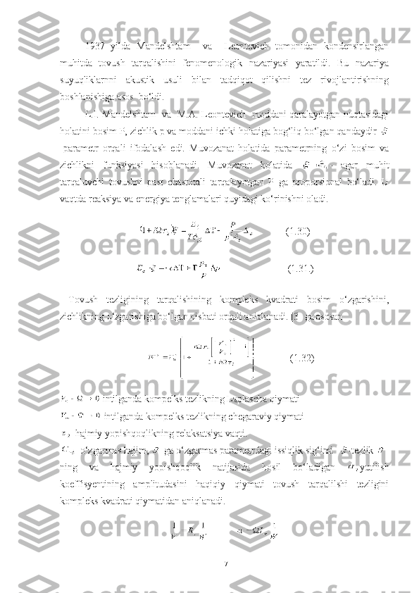 1937   yilda   Mandelshtam     va     Leontevich   tomonidan   kondensirlangan
muhitda   tovush   tarqalishini   fenomenologik   nazariyasi   yaratildi.   Bu   nazariya
suyuqliklarnni   akustik   usuli   bilan   tadqiqot   qilishni   tez   rivojlantirishning
boshlanishiga asos  bo‘ldi.
L.I. Mandelshtam   va   M.A. Leontevich   moddani qaralayotgan nuqtasidagi
holatini bosim P, zichlik p va moddani ichki holatiga bog‘liq bo‘lgan qandaydir 
-parametr   orqali   ifodalash   edi.   Muvozanat   holatida   parametrning   o‘zi   bosim   va
zichlikni   funksiyasi   hisoblanadi.   Muvozanat   holatida   = -   agar   muhit
tarqaluvchi   tovushni   past   chastotali   tarqalayotgan   P   ga   proporsional   bo‘ladi.   U
vaqtda reaksiya va energiya tenglamalari quyidagi ko‘rinishni oladi.
             (1.30)
                           (1.31.)
  Tovush   tezligining   tarqalishining   kompleks   kvadrati   bosim   o‘zgarishini,
zichlikning o‘zgarishiga bo‘lgan nisbati orqali aniqlanadi. [3] ga asosan
                    (1.32)
 intilganda kompelks tezlikning Laplascha qiymati
 intilganda kompelks tezlikning chegaraviy qiymati 
-hajmiy yopishqoqlikning relaksatsiya vaqti.
-o‘zgarmas hajim,  -ga o‘zgarmas parametrdagi issiqlik sig‘imi   -tezlik  -
ning   va   hajmiy   yopishqoqlik   natijasida   hosil   bo‘ladigan   yutilish
koeffisyentining   amplitudasini   haqiqiy   qiymati   tovush   tarqalilshi   tezligini
kompleks kvadrati qiymatidan aniqlanadi.
           
17 