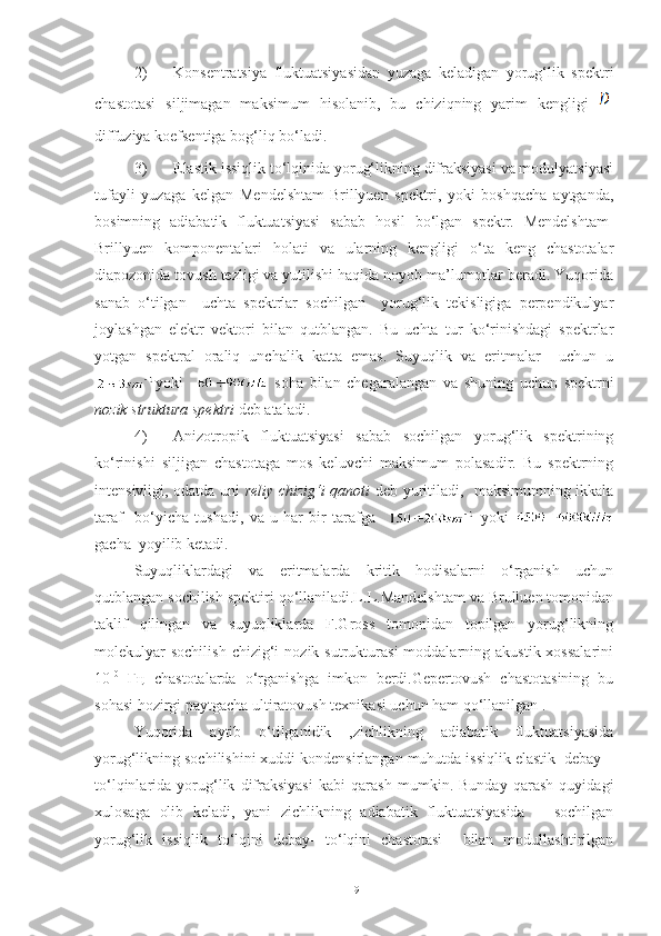 2) Konsentratsiya   fluktuatsiyasidan   yuzaga   keladigan   yorug‘lik   spektri
chastotasi   siljimagan   maksimum   hisolanib,   bu   chiziqning   yarim   kengligi  
diffuziya koefsentiga bog‘liq bo‘ladi.
3) Elastik issiqlik to‘lqinida yorug‘likning difraksiyasi va modulyatsiyasi
tufayli   yuzaga   kelgan   Mendelshtam-Brillyuen   spektri,   yoki   boshqacha   aytganda,
bosimning   adiabatik   fluktuatsiyasi   sabab   hosil   bo‘lgan   spektr.   Mendelshtam-
Brillyuen   komponentalari   holati   va   ularning   kengligi   o‘ta   keng   chastotalar
diapozonida tovush tezligi va yutilishi haqida noyob ma’lumotlar beradi. Yuqorida
sanab   o‘tilgan     uchta   spektrlar   sochilgan     yorug‘lik   tekisligiga   perpendikulyar
joylashgan   elektr   vektori   bilan   qutblangan.   Bu   uchta   tur   ko‘rinishdagi   spektrlar
yotgan   spektral   oraliq   unchalik   katta   emas.   Suyuqlik   va   eritmalar     uchun   u
yoki       soha   bilan   chegaralangan   va   shuning   uchun   spektrni
nozik struktura spektri  deb ataladi. 
4) Anizotropik   fluktuatsiyasi   sabab   sochilgan   yorug‘lik   spektrining
ko‘rinishi   siljigan   chastotaga   mos   keluvchi   maksimum   polasadir.   Bu   spektrning
intensivligi, odatda uni   reliy chizig‘i qanoti   deb yuritiladi,   maksimumning ikkala
taraf     bo‘yicha   tushadi,   va   u   har   bir   tarafga       yoki  
gacha  yoyilib ketadi. 
Suyuqliklardagi   va   eritmalarda   kritik   hodisalarni   o‘rganish   uchun
qutblangan sochilish spektiri qo‘llaniladi.L.L.Mandelshtam va Brulluen tomonidan
taklif   qilingan   va   suyuqliklarda   F.Gross   tomonidan   topilgan   yorug‘likning
molekulyar  sochilish  chizig‘i  nozik  sutrukturasi  moddalarning  akustik  xossalarini
10 10
  Гц   chastotalarda   o‘rganishga   imkon   berdi.Gepertovush   chastotasining   bu
sohasi hozirgi paytgacha ultiratovush texnikasi uchun ham qo‘llanilgan .
Yuqorida   aytib   o‘tilganidik   ,zichlikning   adiabatik   fluktuatsiyasida
yorug‘likning sochilishini xuddi kondensirlangan muhutda issiqlik elastik  debay –
to‘lqinlarida   yorug‘lik   difraksiyasi   kabi   qarash   mumkin.   Bunday   qarash   quyidagi
xulosaga   olib   keladi,   yani   zichlikning   adiabatik   fluktuatsiyasida       sochilgan
yorug‘lik   issiqlik   to‘lqini   debay-   to‘lqini   chastotasi     bilan   modullashtirilgan
19 