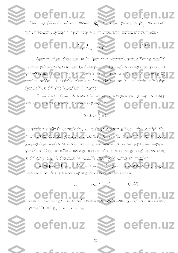 bo‘ladi.   Uyg‘otuvchi   to‘lqin     vektori     sochilgan   yorug‘lik     va   tovush
to‘lqin vektori quyidagi bo‘lgan Breg-Volf munosabatini qanoatlantirishi kerak
                                   - =                                   (1.36)
Agar   muhitga   chastotasi     bo`lgan   monoxromatik   yorug`likning   parallеl
oqimini yo`naltirsak, sochilgan (difraksiyalangan) yorug`lik tushayotgan yorug`lik
yo`nalishiga   nisbatan   ma'lum   burchak   ostida   kuzatsak   (sochilish   burchagi	
 )
amalda   yakka    	
   issiqlik   elastik   to`lqini   ajraladi   va   bu   to`lqinda   difraksiya
(yorug`lik sochilishi)  kuzatiladi. (1-rasm) 	

  burchak   ostida    	   elastik   to`lqinda   difraksiyalangan   yorug`lik   Bregg
shartiga asosan aniqlanadi. Bu shart quyidagicha:	
2
n	 sin		
2
Bu yerda n-sindirish ko`rsatkichi,  	
   - tushayotgan yorug`lik to`lqin uzunligi. Shu
bilan   birgalikda   bu   yorug`lik   chastotasi   
  bo`lib,   tovush   tezligi  	
   bilan
yugirayotgan elastik issiqlik to`lqinining siqiluvchanliki va kengayishidan qaytgan
yorug`lik.   Doppler   effekti   evaziga   elastik   to`lqin   tarqalishiga   bog`liq   ravishda,
sochilgan yorug`lik chastotasi  
  kattalik ortishi yoki kamayishi mumkin. 
Bu   vaqtda   siljigan     Mandelshtam   –Brillyuen   komponetasi   siljimagan
chiziqdan   farq qiladi va quyidagi munosabatdan aniqlanadi.
                                     (1.37)
Bunda n- muhitning sindirish ko‘rasatkichi, v- uyg‘otuvchi yorug‘likni chastotasi,
c-yorug‘lik tezligi,  -sochilish burchagi.
20 