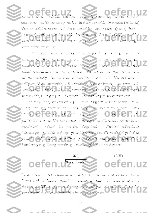 kondensirlangan   muhitda   sochilgan   yorug`lik   spektirdagi   dopler   siljishini
axtarishgan. Bu ish Landsberg   va Mandelshtam tomonidan Moskvada (MDU da)
ularning   taklifiga   asosan   E.F.   Gross   tomonidan   Leningradda     (hozirgi   Sankt   -
Peterburg)   Davlat   optika   institutida   davom   ettirildi.   Gross   (1930   y.)   tomonidan
kvars   monokristali   va   suvda   sochilga   yorug`lik   spektrida   diskrit   siljigan
komponentalarni aniqladi. 
Temperatura   va   konsentratsiya   fluktuatsiyasi   tufayli   sochilgan   yorug`lik
spektrida   siljimagan   kengaygan     chiziqni   beradi.     Shunday   qilib,   agar   sochilgan
yorug`lik   monoxramatik   yorug`lik   (lazer)   bilan   uyg`otilayotgan   bo`lsa,   sochilgan
yorug`lik spektrida siljigan  komponentalar – Mandelshtam-Brillyuen  komponenta
lari   va   markaziy     komponenta   lar   kuzatilishi   lozim.   L.I.     Mandelshtam,   L.
Brillyuen,   M.A.   Leontovich,   G.S.   Landsberg,   A.A.   Andronov,   I.E.   Tamm,   L.D.
Landau va G. Plachek (1922-1934) tomonlaridan boshlagan bu  ish asosida hozirgi
vaqtga kelib, sochilgan yorug`lik spektral tarkibi nazariyasi yaxshi rivojlandi. 
Shunday   qilib,   spektroskopik   yo‘li   bilan   gipertovush   chastotasi   f   ni   va
(1.37)   formula   yordamida   uni   fazoviy   tezligini   aniqlash   mumkin   ekan.   Elastik
to‘lqinlar   yuqori     chastotada   bo‘lganda   suyuqlikda   sezilarli   darajada   yutiladi.   Bu
yutilish birinchisidan MB komponetasini  kengayishiga olib keladi, ikkinchida uni
maksimumini   xolatini   bir   muncha   o‘zgartiradi.     Zichlikni   adibatibatik
fluktuatsiyasi  natijasida sochilgan yorug‘likni spektroskopik masalasini  yechishda
yutuvchi   muhit   uchun   chiqarilgan   gidrodinamik   nazariyadan   foydalaniladi.
Sochilgan yorug‘likning intensivligi uchun u quyidagi ko‘rinishga ega
                                                         (1.38)
Bu   tenglikda   nozik   struktura   uchun   intensivlik   birga   normallashtirilgan.     Bunda
,   -   uyg‘otuvchi   yorug‘lik   chastotasiga   nisatan   hsioblanadigan   aylanma
chastota,  ;  -gipertovushnning ampiltudali yutilish koeffisenti. (1.37) dan
komponetani nozik strukturasini holatini aniqlash mumkin. 
22 