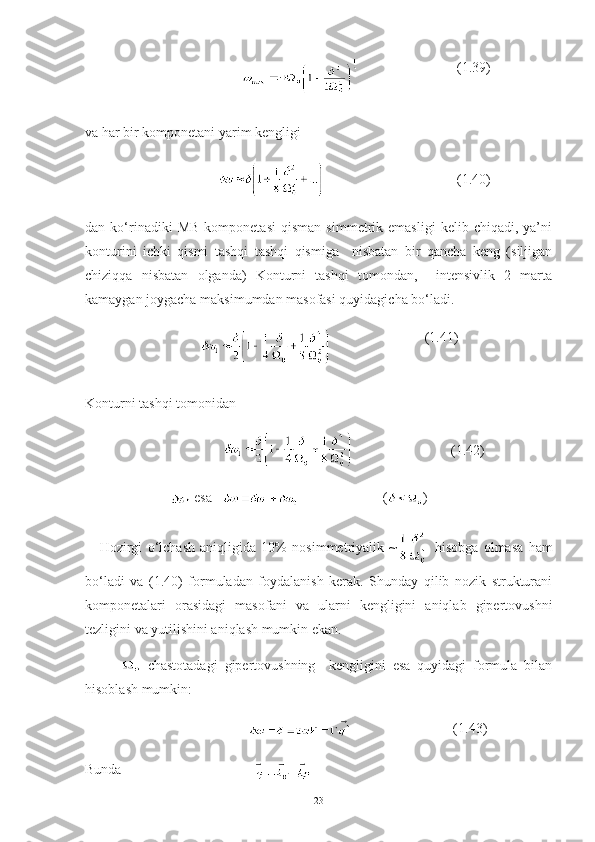                                                         (1.39)
va har bir komponetani yarim kengligi 
                                                           (1.40)
dan  ko‘rinadiki   MB   komponetasi   qisman   simmetrik   emasligi   kelib  chiqadi,   ya’ni
konturini   ichki   qismi   tashqi   tashqi   qismiga     nisbatan   bir   qancha   keng   (siljigan
chiziqqa   nisbatan   olganda)   Konturni   tashqi   tomondan,     intensivlik   2   marta
kamaygan joygacha maksimumdan masofasi quyidagicha bo‘ladi. 
                                                             (1.41)
Konturni tashqi tomonidan  
                                                 (1.42)
                          esa                            ( )
Hozirgi   o‘lchash   aniqligida   10%   nosimmetriyalik   ~   hisobga   olmasa   ham
bo‘ladi   va   (1.40)   formuladan   foydalanish   kerak.   Shunday   qilib   nozik   strukturani
komponetalari   orasidagi   masofani   va   ularni   kengligini   aniqlab   gipertovushni
tezligini va yutilishini aniqlash mumkin ekan.  
  chastotadagi   gipertovushning     kengligini   esa   quyidagi   formula   bilan
hisoblash mumkin:
                                                          (1.43)
Bunda                                      
 
23 