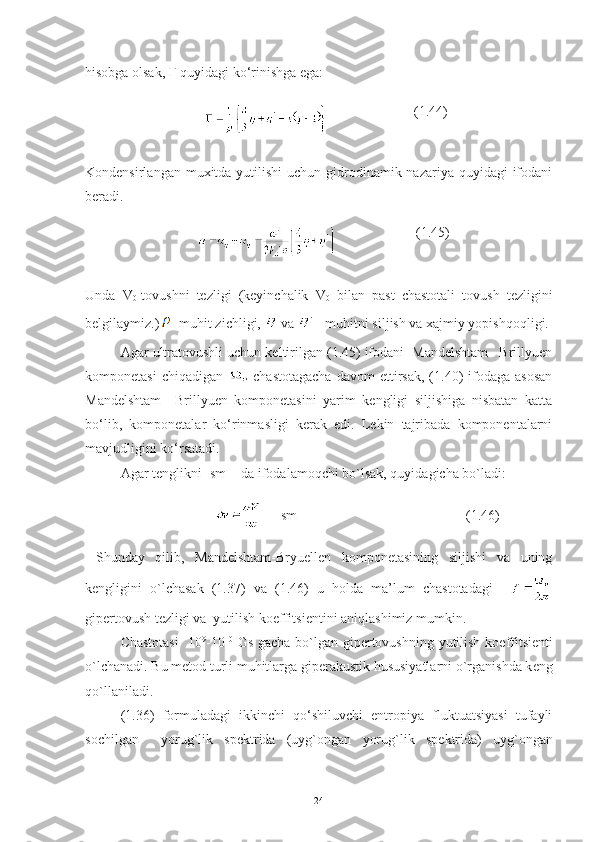 hisobga olsak,  Г  quyidagi ko‘rinishga ega:
                                                            (1.44)
Kondensirlangan muxitda yutilishi  uchun gidrodinamik nazariya quyidagi  ifodani
beradi. 
                                                        (1.45)
Unda   V
0 -tovushni   tezligi   (keyinchalik   V
0   bilan   past   chastotali   tovush   tezligini
belgilaymiz.)  - muhit zichligi,   va  `
 - muhitni siljish va xajmiy yopishqoqligi.
Agar ultratovushli uchun keltirilgan (1.45) ifodani  Mandelshtam –Brillyuen
komponetasi   chiqadigan     chastotagacha  davom   ettirsak,  (1.40)  ifodaga asosan
Mandelshtam   –Brillyuen   komponetasini   yarim   kengligi   siljishiga   nisbatan   katta
bo‘lib,   komponetalar   ko‘rinmasligi   kerak   edi.   Lekin   tajribada   komponentalarni
mavjudligini ko‘rsatadi.
Agar tenglikni [sm -1
] da ifodalamoqchi bo`lsak, quyidagicha bo`ladi:
                           [sm -1
]                                             (1.46)
  Shunday   qilib,   Mandelshtam-Bryuellen   komponetasining   siljishi   va   uning
kengligini   o`lchasak   (1.37)   va   (1.46)   u   holda   ma’lum   chastotadagi    
gip е rtovush t е zligi va  yutilish ko е ffitsi е ntini aniqlashimiz mumkin.
Chastotasi    10 9
-10 10
  Gs gacha bo`lgan gip е rtovushning yutilish ko е ffitsi е nti
o`lchanadi. Bu m е tod turli muhitlarga gip е rakustik hususiyatlarni o`rganishda k е ng
qo`llaniladi. 
(1.36)   formuladagi   ikkinchi   qo‘shiluvchi   entropiya   fluktuatsiyasi   tufayli
sochilgan     yorug`lik   sp е ktrida   (uyg`ongan   yorug`lik   sp е ktrida)   uyg`ongan
24 