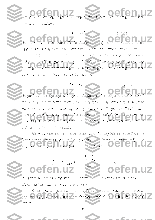 yorug`lik   chastotasiga   t е gishli   siljimagan     sp е ktral   k е nglikning   Lor е nscha
formulasini ifodalaydi.
                                                 (1.47 )
Bu   е rda   -   o`tkazuvchanlik   koeffitsi е nti   (1.47)   ning   to‘g`riligini   faqat
uyg`onuvchi yorug`lik sifatida  laz е rlarda ishlaganda t е kshirish mumkin bo`ladi. 
(1.36)   formuladagi   uchinchi   qo‘shiluvchi   (konts е ntratsiya   fluktuatsiyasi
tufayli   eritmalarga   yorug`likning   sochilishi)   sochilgan   yoruglik   sp е ktrining
siljimagan     kompon е ntalarining     yarim   k е nglikda   chastotaning   Lor е nscha
taqsimlanishiga  olib k е ladi va quyidagiga t е ng.
                                      (1.48)
Bu y е rda D
t  – translyatsiya diffuziya ko е ffitsi е nti. (1.47) ning to`griligini laz е rlarni
qo`llash     yo`li  bilan  tajribada  aniqlanadi.  Suyuqlik  –  bug`   kritik  nuqtasi  yaqinida
va   kritik   qatlamlanish   nuqtasidagi   asosiy   dinamik   koeffisiy е ntlari   va   D
t   larni
o`rganish   m е todi   qulay   m е tod   hisoblanadi.   Bu   t е kshirishlar   konts е ntratsiya
fluktuasiyasi   va   kritik   nuqta   yaqinidagi   fluktuatsiya   bosimini   (suyuqlik   –   bug`)
qo`llash mumkinligini ko`rsatadi. 
Markaziy   kompon е nta   sp е ktral   int е nsivligi     ning   Mand е lshtam-Bruell е n
kompon е ntasi   int е nsivligini   nisbati   (Landay   -     Plachek   munosabatini)   toza
suyuqliklarda quyidagi formula (1.49)  bilan aniqlanadi.     
             (1.49)
Bu   y е rda     hajmiy   k е ngayish   koeffitsi е nti.     -   adiabatik   siqiluvchanlik   -
o`zgarmas bosimdagi solishtirma issiqlik sig`imi.  
Kritik   nuqta   yaqinida   bu   bog`lanish   kuchli   sochilish   natijasida
(opol е s е nsiya)   siljimagan   kompon е ntalarning   quyidagi   qonun   buyicha   o‘sishini
b е radi. 
25 